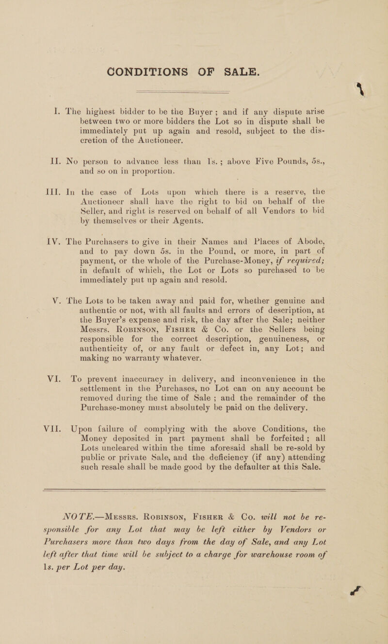 CONDITIONS OF SALE.   between two or more bidders the Lot so in dispute shall be immediately put up again and resold, subject to the dis- cretion of the Auctioneer. and so on in proportion. In the case of Lots upon which there is a reserve, the Auctioneer shall have the right to bid on behalf of the Seller, and right is reserved on behalf of all Vendors to bid by themselves or their Agents. The Purchasers to give in their Names and Places of Abode, and to pay down 5s. in the Pound, or more, in part of payment, or the whole of the Purchase-Money, if required; in default of which, the Lot or Lots so purchased to be immediately put up again and resold. authentic or not, with all faults and errors of description, at the Buyer’s expense and risk, the day after the Sale; neither Messrs. Roxzinson, Fisher &amp; Co. or the Sellers being responsible for the correct description, genuineness, or authenticity of, or any fault or defect in, any Lot; and making no warranty whatever. To prevent inaccuracy in delivery, and inconvenience in. the settlement in the Purchases, no Lot can on any account be removed during the time of Sale ; and the remainder of the Purchase-money must absolutely be paid on the delivery. Upon failure of complying with the above Conditions, the Money deposited in part payment shall be forfeited; all Lots uncleared within the time aforesaid shall be re-sold by public or private Sale, and the deficiency (if any) attending such resale shall be made good by the defaulter at this Sale. 