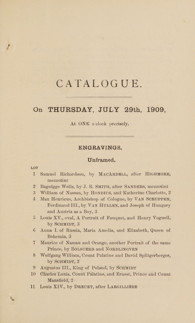 Sy tAl OGU TE.  On THURSDAY, JOLY 29th, 1909, At ONE oclock precisely.  ENGRAVINGS. Unframed. LOT 1 Samuel Richardson, by MACARDELL, after HIGHMORE, mezzotint 2 Bagnigge Wells, by J. R. SMITH, after SANDERS, mezzotint 3 William of Nassau, by HONDIUS, and Katherine Charlotte, 2 4 Max Henricus, Archbishop of Cologne, by VAN SCHUPPEN, Ferdinand III., by VAN HULLEN, and Joseph of Hungary and Austria as a Boy, 3 ) Louis XV., oval, A Portrait of Fouquet, and Henry Voguell, by SCHMIDT, 3 6 Anna I. of Russia, Maria Amelia, and Elizabeth, Queen of Bohemia, 3 7 Maurice of Nassau and Orange, another Portrait of the same Prince, by BOLSUERD and NORDLINGVEN 8 Wolfgang William, Count Palatine and David Splitgerberger, by SCHMIDT, 2 9 Augustus ITI., King of Poland, by SCHMIDT 10 Charles Louis, Count Palatine, and Ernest, Prince and Count Mansfield, 2: :