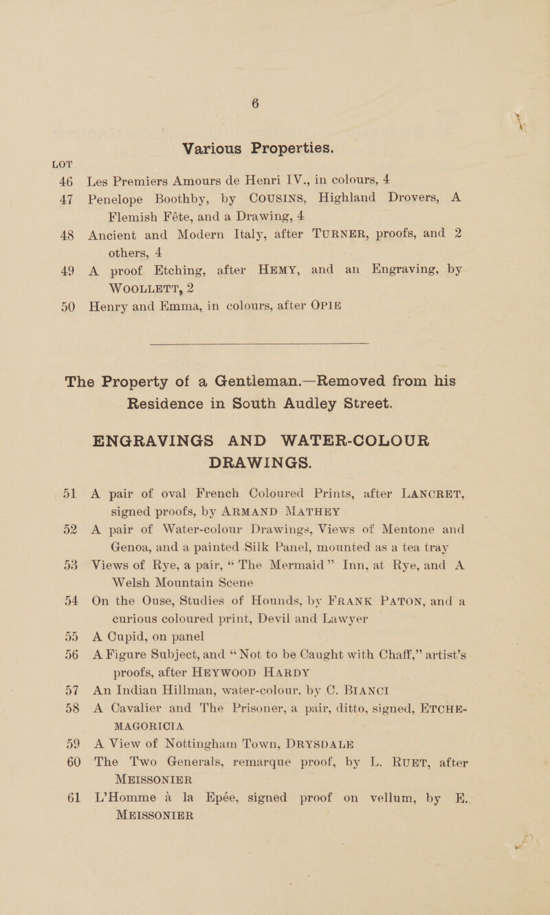 Various Properties. Les Premiers Amours de Henri IV., in colours, 4 Penelope Boothby, by Cousins, Highland Drovers, A Flemish Féte, and a Drawing, 4 Ancient and Modern Italy, after TURNER, proofs, and 2 others, 4 A proof, Etching, after HkeMy, and an Engraving, by WOOLLETT, 2 Henry and Emma, in colours, after OPTE Residence in South Audley Street. ENGRAVINGS AND WATER-COLOUR DRAWINGS. A pair of oval French Coloured Prints, after LANCRET, signed proofs, by ARMAND MATHEY A pair of Water-colour Drawings, Views of Mentone and Genoa, and a painted Silk Panel, mounted as a tea tray Views of Rye, a pair, “ The Mermaid” Inn, at Rye, and A Welsh Mountain Scene On the Ouse, Studies of Hounds, by FRANK PATON, and a curious coloured print, Devil and Lawyer A Cupid, on panel A Figure Subject, and “ Not to be Caught with Chaff,” artist’s proofs, after HEYWOOD HARDY An Indian Hillman, water-colour. by C. BIANCI A Cavalier and The Prisoner, a pair, ditto, signed, ETCHE- MAGORICIA A View of Nottingham Town, DRYSDALE The Two Generals, remarque proof, by L. RUET, after MEISSONIER | | L’Homme a la EHpée, signed proof on vellum, by K,, MEISSONIER |