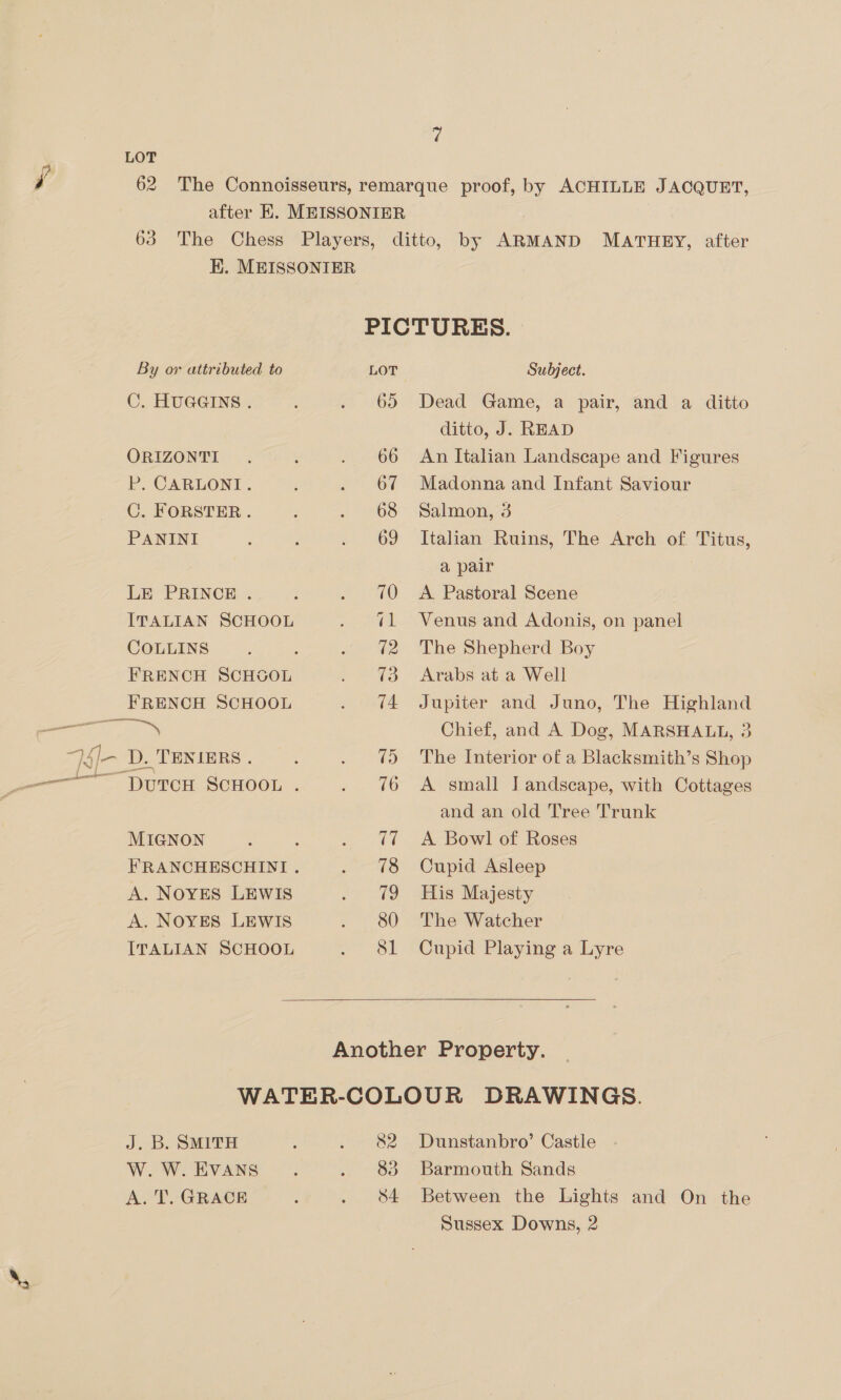 HK. MEISSONIER PICTURES. By or attributed to LOT Subject. C. HUGGINS. . 65 Dead Game, a pair, and a ditto ditto, J. READ | ORIZONTI: . ; . 66 An Italian Landscape and Figures P. CARLONI. : . 67 Madonna and Infant Saviour C. FORSTER. 3 . +68 Salmon,’3 PANINI : . 69 Italian Ruins, The Arch of. Titus, a pair LE PRINCE . : . 70 A Pastoral Scene ITALIAN SCHOOL . ¢l Venus and Adonis, on panel COLLINS : . 2 The Shepherd Boy FRENCH SCHGOL . 73 Arabs at a Well FRENCH SCHOOL . 4 Jupiter and Juno, The Highland see Chief, and A Dog, MARSHALL, 3 7sj- D.Teximrs. . . 75 The Interior of a Blacksmith’s Shop ———— DutTcH SCHOOL . . 76 A small Jandscape, with Cottages and an old Tree Trunk MIGNON ; : . @7 A Bowl of Roses FRANCHESCHINI . . 78 Cupid Asleep A. NOYES LEWIS . 19 His Majesty A. NOYES LEWIS . 80 The Watcher ITALIAN SCHOOL inl A Cupid Playing a Lyre  J. B. SMITH ; eat oy W. W. EVANS : ie 3/5) A. T. GRACE : . 8a Dunstanbro’ Castle Barmouth Sands Between the Lights and On the Sussex Downs, 2