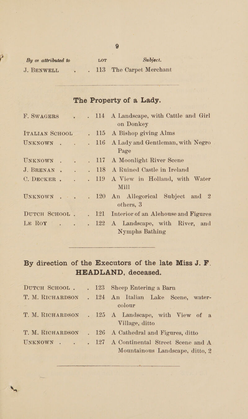 J. BENWELL 113 The Carpet Merchant  ITALIAN SCHOOL UNKNOWN UNKNOWN J. BRENAN C. DECKER . UNKNOWN DUTCH SCHOOL . LE. Roy 114 115 116 127 118 119 120 121 122 A Landscape, with Cattle and Girl on Donkey A Bishop giving Alms A Lady and Gentleman, with Negro Page A Moonlight River Scene A Ruined Castle in Ireland A View in Holland, with Water Mill An Allegorical Subject and 2 others, 3 Interior of an Alehouse and Figures A Landscape, with River, and Nymphs Bathing DUTCH SCHOOL . T. M. RICHARDSON T. M. RICHARDSON T. M. RICHARDSON UNKNOWN 123 124 125 126 Te Sheep Entering a Barn An Italian Lake Scene, water- colour A Landscape, with View of a Village, ditto A Cathedral and Figures, ditto A Continental Street Scene and A Mountainous Landscape, ditto, 2 