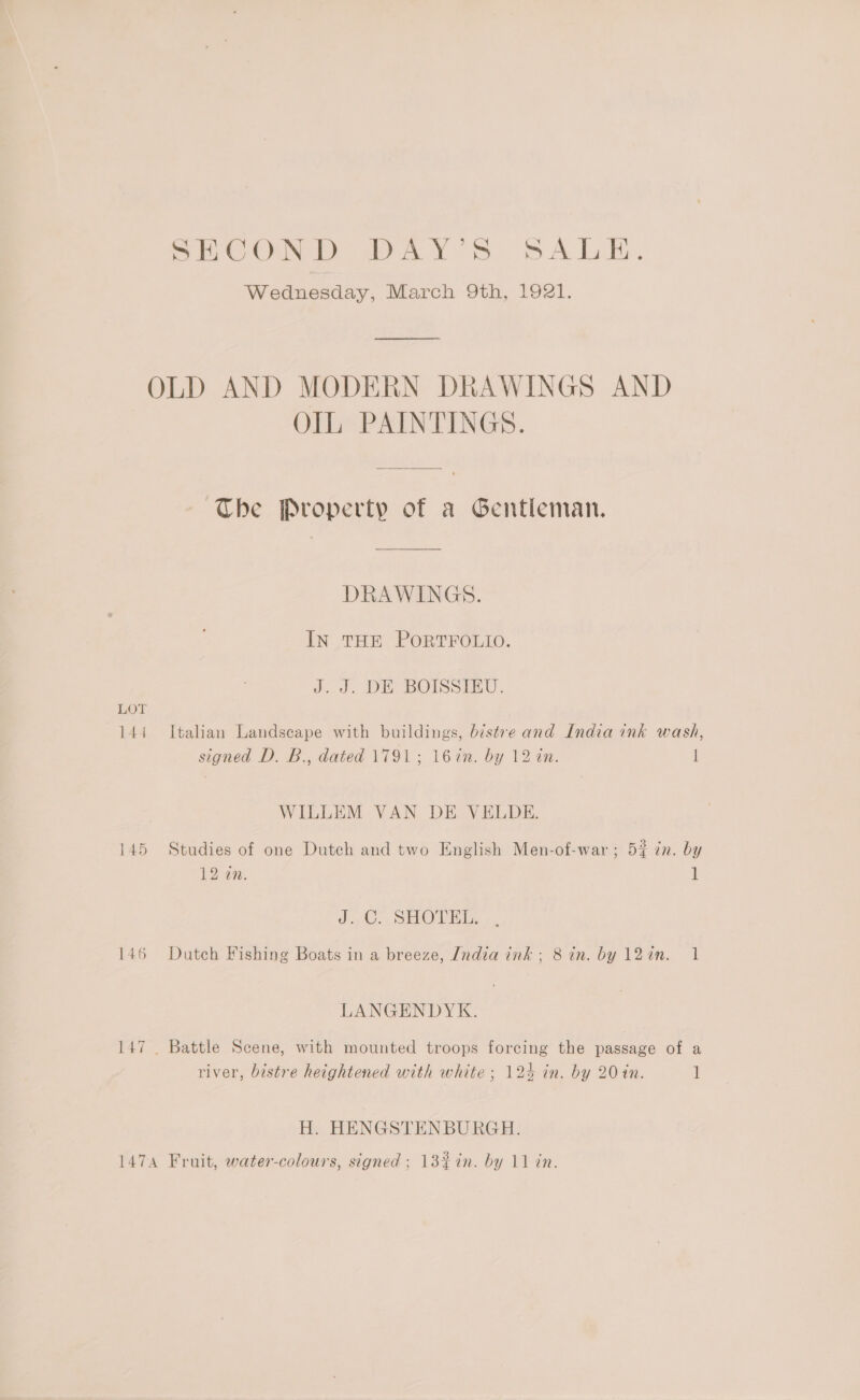 Lor i444 145 146 SECOND DAY’S SALE. Wednesday, March 9th, 1921. OIL PAINTINGS. The Property of a Gentleman. DRAWINGS. IN THE PORTFOLIO. J. J. DE BOISSIEU. Italian Landscape with buildings, bistre and India ink wash, signed D. B., dated 1791; 16%n. by 12 in. I WILLEM VAN DE VELDE. Studies of one Dutch and two English Men-of-war; 52 in. by 12 on. 1 J. C. SHOTEL. Dutch Fishing Boats in a breeze, India ink; 8 in. by 12in. 1 LANGENDYK. Battle Scene, with mounted troops forcing the passage of a river, bistre heightened with white ; 124 in. by 20 in. ] H. HENGSTENBURGH.