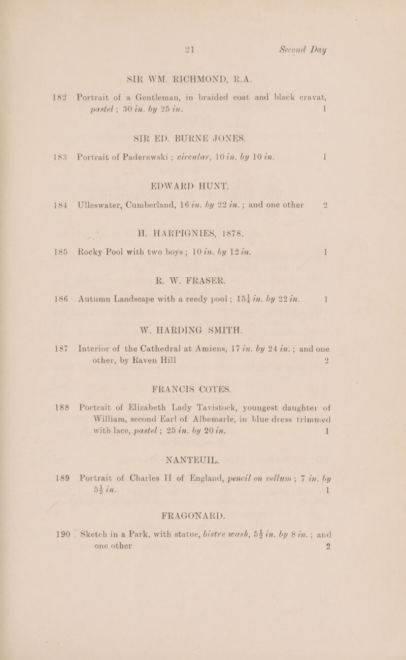 183 184 187 188 189 on Second Day SIR WM. RICHMOND, R.A. Portrait of a Gentleman, in braided coat and black cravat, pastel ; 30 in. by 25 in. 1 SIR ED. BURNE JONES. Portrait of Paderewski ; czrcular, 10in. by 10 in. 1 EDWARD HUNT. Ulleswater, Cumberland, 162”. by 22 in.; and one other 2 H. HARPIGNIGS, ))878, Rocky Pool with two boys; 102n. by 12 én. 1 R. W. FRASER. Autumn Landscape with a reedy pool; 1547n. by 227in. ] W. HARDING SMITH. Interior of the Cathedral at Amiens, 1772. by 24 7n.; and one other, by Raven Hill 9 a FRANCIS COTES. Portrait of Elizabeth Lady Tavistock, youngest daughter of William, second Earl of Albemarle, in blue dress trimmed with lace, pastel; 25 in. by 20in. 1 NANTEUIL. Portrait of Charles II of England, pencil on vellum; 7 in. by 54 in. 1 FRAGONARD. Sketch in a Park, with statue, bistre wash, 547in. by 8in.; and one other 2