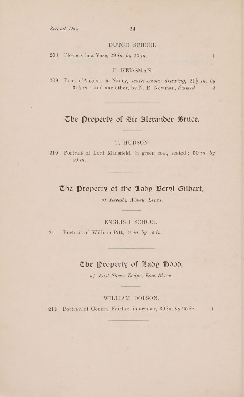 DUG Fass CROOL: 208 Flowers in a Vase, 29 in. by 23 in. 1 F. KEISSMAN. 209 Pont d’Auguste &amp; Nancy, water-colour drawing, 214 in. by 314 %n.; and one other, by N. R. Newman, framed 2  Che Property of Sir Hlerander Bruce. T. HUDSON. 210 Portrait of Lord Mansfield, in green coat, seated; 5072n. by 40 in. ] Che Property of the Ladp Beryl Gilbert, of Revesby Abbey, Lines. ENGLISH SCHOOL. 211 Portrait of William Pitt, 24 2n. by 19 an. ]  The Property of Dadyp h000, af East Sheen Lodge, Hast Sheen. WILLIAM DOBSON. 912 Portrait of General Fairfax, in armour, 30 in. by 25 in. ] 