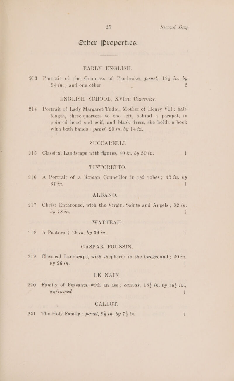 213 218 221 26 Second Day Other Propertics. EARLY ENGLISH. Portrait of the Countess of Pembroke, panel, 125 in. by 94 7m.; and one other 2 2 ENGLISH SCHOOL, XVITH CENTURY. Portrait of Lady Margaret Tudor, Mother of Henry VII; half- length, three-quarters to the left, behind a parapet, in pointed hood and coif, and black dress, she holds a book with both hands; pane/, 20 in. by 14 in. ZUCCARELLI. Classical Landscape with figures, 40 2n. by 50 in. 1 TINTORETTO. A Portrait of a Roman Councillor in red robes; 45 7n. by 31 in. ] ALBANO. Christ Enthroned, with the Virgin, Saints and Angels; 32 in. by 48 in. i WATTEAU. A Pastoral; 29 in. by 39 in. I GASPAR POUSSIN. Classical Landscape, with shepherds in the foreground ; 20 zn. by 26 in. 1 LE NAIN. Family of Peasants, with an ass; canvas, 153 in. by 164 in., unframed ] CALLOT. The Holy Family ; panel, 95 in. by 7% in. l