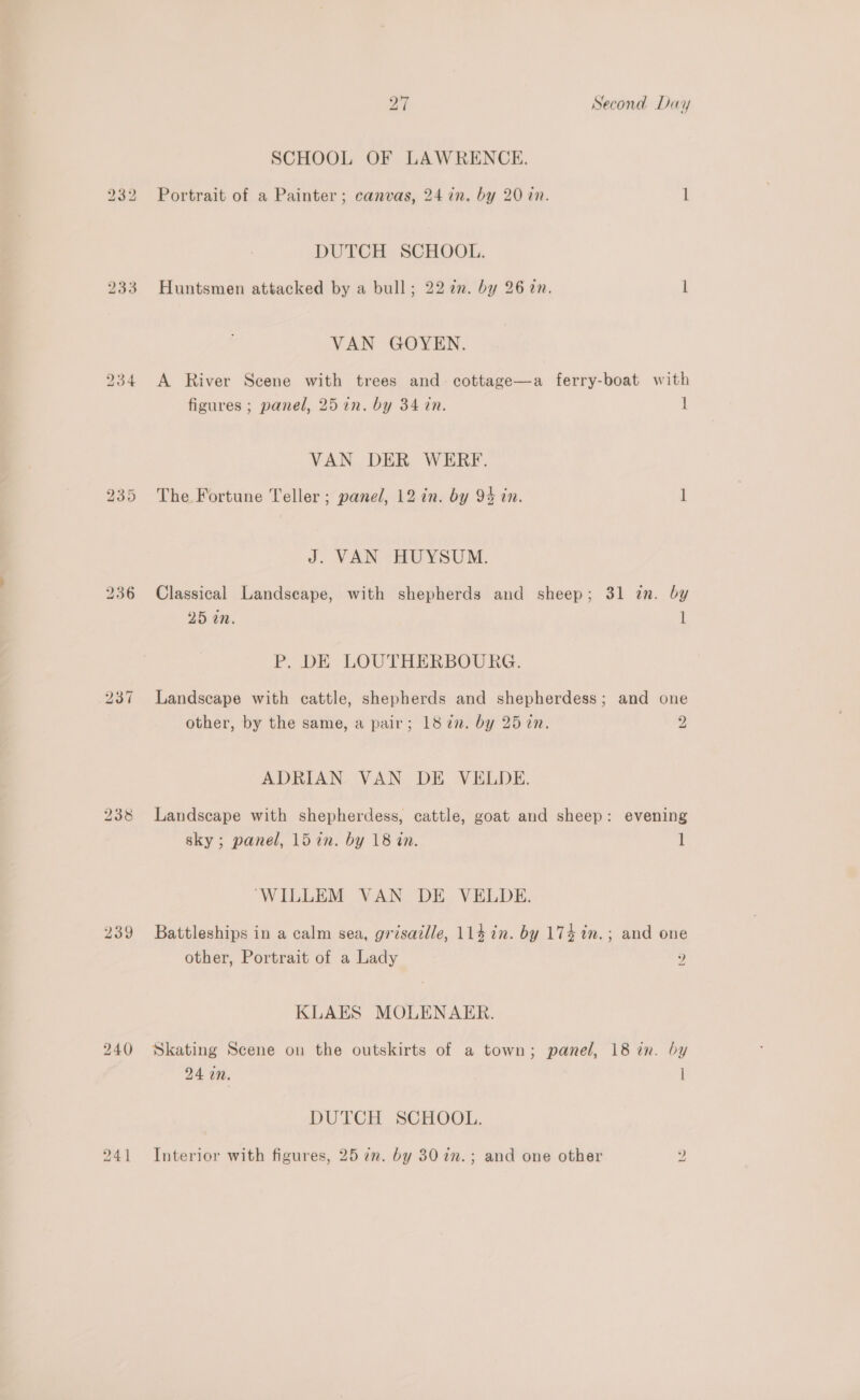 233 bo w qn bo ee ~I 239 240 bo ~I Second Day SCHOOL OF LAWRENCE. DUTCH SCHOOL. Huntsmen attacked by a bull; 22 7n. by 26 2n. 1 VAN GOYEN. A River Scene with trees and cottage—a ferry-boat with figures ; panel, 25 in. by 34 in. 1 VAN DER WERF. The Fortune Teller ; panel, 12 in. by 94 in. 1 J. VAN HUYSUM. Classical Landscape, with shepherds and sheep; 31 zn. by 25 02. l P. DE LOUTHERBOURG. Landscape with cattle, shepherds and shepherdess; and one other, by the same, a pair; 187. by 252n. 2 ADRIAN VAN DE VELDE. Landscape with shepherdess, cattle, goat and sheep: evening sky; panel, l5in. by 18 an. 1 “WILLEM VAN DE VELDE. Battleships in a calm sea, grisatlle, 114 in. by 174 in.; and one other, Portrait of a Lady 2 KLAES MOLENAER. Skating Scene on the outskirts of a town; panel, 18 in. by 24 in. l DUTCH SCHOOL. Interior with figures, 25 in. by 30 in.; and one other yi