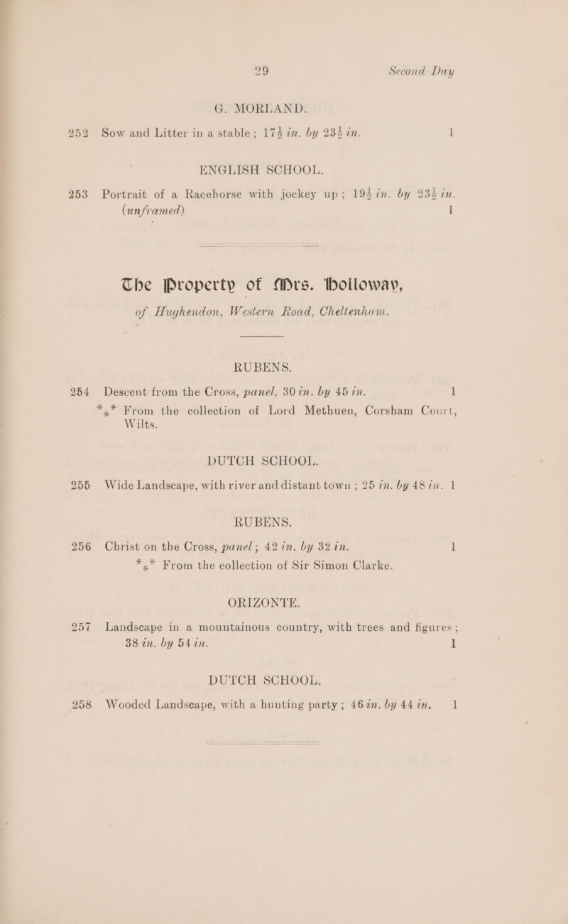G. MOORLAND. 252 Sow and Litter in a stable; 174 in. by 234 in. 1 ENGLISH SCHOOL. 253 Portrait of a Racehorse with jockey up; 194 in. by 235 in. (unframed) i The Property of Mrs. bolloway, of Hughendon, Western Road, Cheltenham. RUBENS. 254 Descent from the Cross, pane/, 307n. by 45 in. t *,* From the collection of Lord Methuen, Corsham Court, Wilts. DUTCH SCHOOL. 255 Wide Landscape, with river and distant town ; 257m. by 487. 1 RUBENS. 256 Christ on the Cross, panel; 42 in. by 32 tn. i *.* From the collection of Sir Simon Clarke. ORIZONTE. 257 Landscape in a mountainous country, with trees and figures ; 38 an. by 54 tn. 1 DUTCH SCHOOL. 258 Wooded Landscape, with a hunting party; 467. by44in. 1