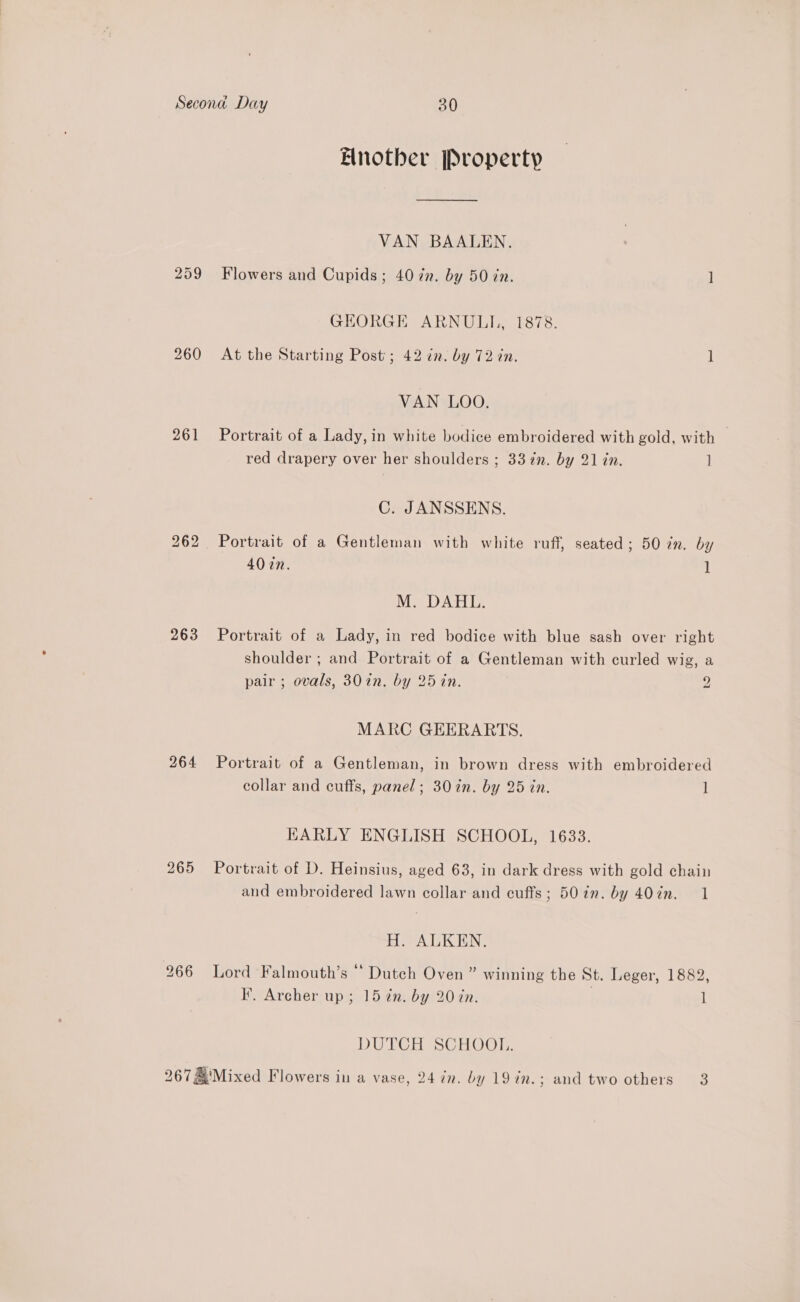 bS Or io) 260 261 263 264 265 Another Property — VAN BAALEN. Flowers and Cupids; 40 zn. by 50 zn. ] GEORGE ARNULI|, 1878. At the Starting Post’; 42 in. by 72 in. ] VAN LOO. Portrait of a Lady, in white bodice embroidered with gold, with red drapery over her shoulders ; 33 in. by 21 in. ] C. JANSSENS. Portrait of a Gentleman with white ruff, seated; 50 7m. by 40 cn. 1 M. DAHL. Portrait of a Lady, in red bodice with blue sash over right shoulder ; and Portrait of a Gentleman with curled wig, a pair ; ovals, 30in. by 25 in. 2 MARC GEERARTS. Portrait of a Gentleman, in brown dress with embroidered collar and cuffs, panel; 30 in. by 25 tn. 1 EARLY ENGLISH SCHOOL, 1633. Portrait of D. Heinsius, aged 63, in dark dress with gold chain and embroidered lawn collar and cuffs; 50 in. by 407n. 1 H. ALKEN. Lord Falmouth’s “ Dutch Oven” winning the St. Leger, 1882, F. Archer up; 15 in. by 20 in. 1 DUTCH SCHOOL,