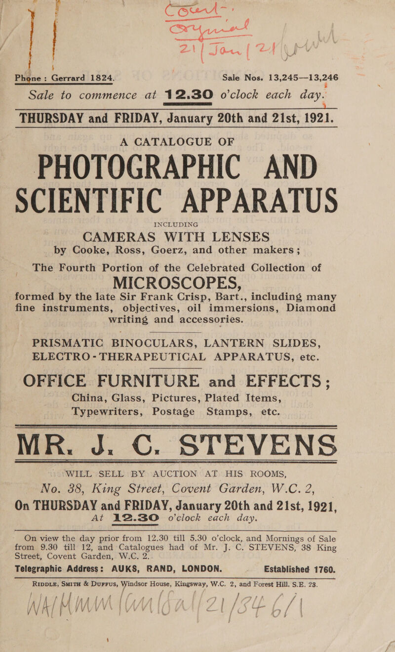 xt ard Bly owt | 2 = is Nee | Phone: Gerrard 1824. Sale Nos. 13,245—13, 246  Sale to commence at 12.30 o'clock each day. ES EI a oa All, THURSDAY and FRIDAY, January 20th and 21st, 1921. | A CATALOGUE OF PHOTOGRAPHIC AND SCIENTIFIC APPARATUS INCLUDING CAMERAS WITH LENSES _by Cooke, Ross, Goerz, and other makers ; The Fourth Portion of the Celebrated Collection of MICROSCOPES, i boploatl by the late Sir Frank Crisp, Bart. a including many fine SRSA ents, objectives, oil immersions, Diamond Wein and accessories.   PRISMATIC BINOCULARS, LANTERN SLIDES, ELECTRO-THERAPEUTICAL APPARATUS, etc. OFFICE FURNITURE and EFFECTS ; China, Glass, Pictures, Plated Items, Typewriters, Postage Stamps, etc. MR. J. C. STEVENS WILL SELL BY AUCTION AT HIS ROOMS, No. 38, King Street, Covent Garden, W.C. 2, On THURSDAY and FRIDAY, January 20th and 21st, 1921, At 12.30 o’clock each day.   On view the day prior from 12.30 till 5.30 o’clock, and Mornings of Sale from 9.30 till 12, and Catalogues had of Mr. J. C. STEVENS, 38 King Street, Covent Garden, W.C. 2. Telegraphic Address: AUKS, RAND, LONDON. Established 1760. RIDDLE, SMITH &amp; DuFFus, Windsor House, Kingsway, W.C. 2, and Forest Hill, S.E. 23. yar F i - f f ‘ J A gore, er ae ee et ay oa, / i | | iit # | i fy a j &amp; 4 } / / = Mi }/ 1 /t { f 4 : ris Fa ; é d / f, i a NA | VAVVV YN IV VL IO LLi/S¢ L { be ¢