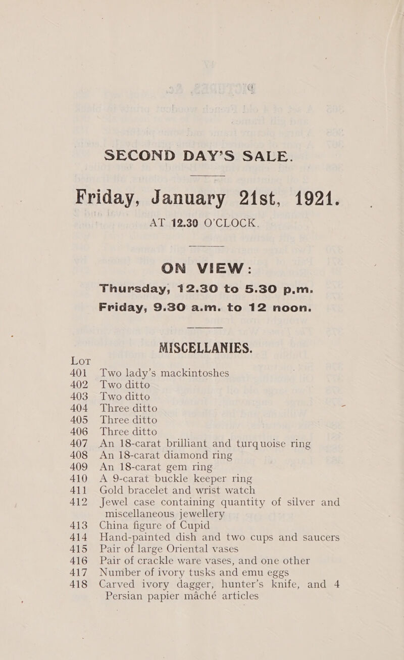 Lor 401 402 403 404 405 406 407 408 409 410 A411 412 413 414 A415 416 417 418 AT 12.30 O’CLOCK. ON VIEW: Thursday, 12.30 to 5.30 p.m. Friday, 9.30 a.m. to 12 noon. MISCELLANIES. Two lady’s mackintoshes Two ditto Two ditto Three ditto Three ditto Three ditto An 18-carat brilliant and turquoise ring An 18-carat diamond ring An 18-carat gem ring A 9-carat buckle keeper ring Gold bracelet and wrist watch Jewel case containing quantity of silver and miscellaneous jewellery China figure of Cupid Hand-painted dish and two cups and saucers Pair of large Oriental vases Pair of crackle ware vases, and one other Number of ivory tusks and emu eggs Carved ivory dagger, hunter’s knife, and 4 Persian papier maché articles