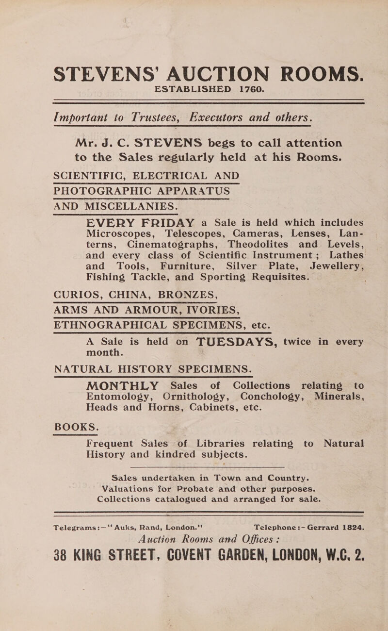 STEVENS’ AUCTION ROOMS. ESTABLISHED 1760. Important to Trustees, Executors and others. Mr. J.C. STEVENS begs to call attention to the Sales regularly held at his Rooms. SCIENTIFIC, ELECTRICAL AND PHOTOGRAPHIC APPARATUS AND MISCELLANIES. EVERY FRIDAY a Sale is held which includes Microscopes, Telescopes, Cameras, Lenses, Lan- terns, Cinematographs, Theodolites and Levels, and every class of Scientific Instrument; Lathes and Tools, Furniture, Silver Plate, Jewellery, Fishing Tackle, and Sporting Requisites. CURIOS, CHINA, BRONZES, ARMS AND ARMOUR, IVORIES, ETHNOGRAPHICAL SPECIMENS, etc. A Sale is held on TUESDAYS, twice in every month. : NATURAL HISTORY SPECIMENS. MONTHLY Sales of Collections relating to Entomology, Ornithology, Conchology, Minerals, Heads and Horns, Cabinets, etc. BOOKS. Frequent Sales of Libraries relating to Natural History and kindred subjects. Sales undertaken in Town and Country. Valuations for Probate and other purposes. Collections catalogued and arranged for sale. Telegrams:—‘* Auks, Rand, London.’ Telephone :- Gerrard 1824, Auction Rooms and Offices: