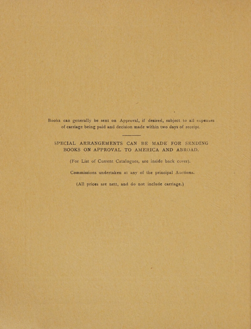 Books can generally be sent on Approval, if desired, subject to all expenses of carriage being paid and decision made within two days of receipt. SPECIAL ARRANGEMENTS CAN BE MADE FOR SENDING BOOKS ON APPROVAL TO AMERICA AND ABROAD. (For List of Current Catalogues, see inside back cover). Commissions undertaken at any of the principal Auctions. (All prices are nett, and do not include carriage.)