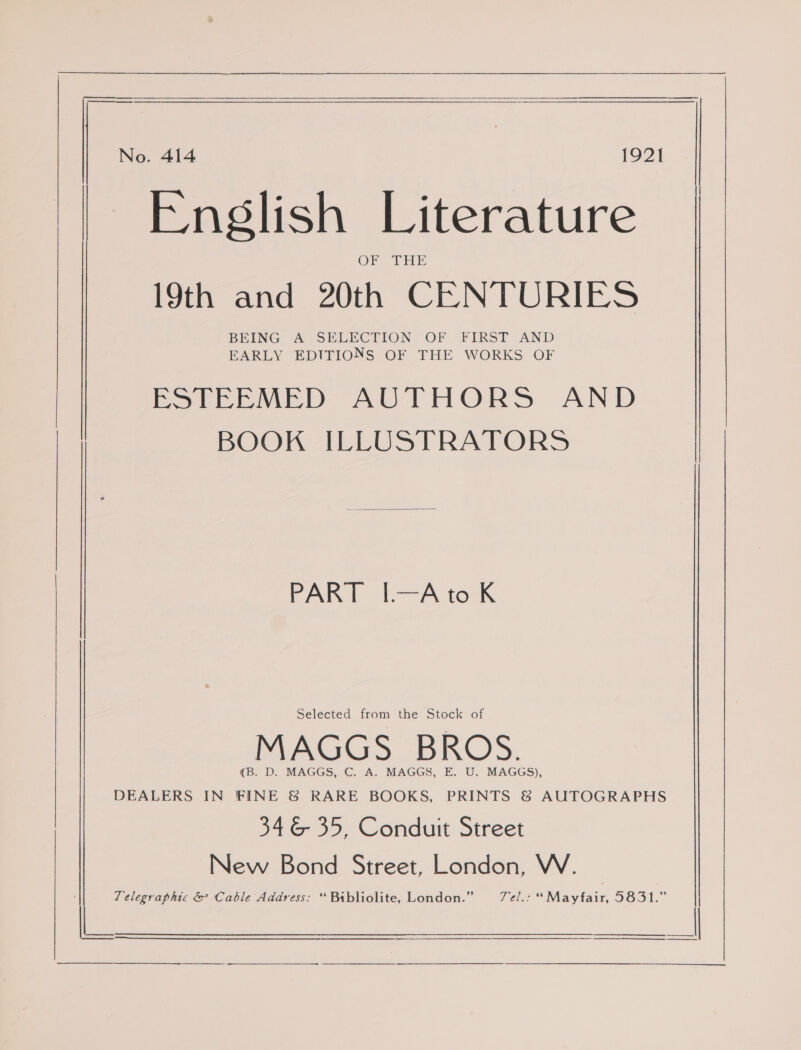   No. 414 1921 English Literature 19th and 20th CENTURIES BEING A SELECTION OF FIRST AND EARLY EDITIONS OF THE WORKS OF Petree MED AUTHORS AND BOOK ILLUSTRATORS Aine oe A Ort Selected from the Stock of MAGGS BROS. (B. D. MAGGS, C. A. MAGGS, E. U. MAGGS), DEALERS IN FINE &amp; RARE BOOKS, PRINTS &amp; AUTOGRAPHS 34&amp; 35, Conduit Street New Bond Street, London, W. Telegraphic &amp; Cable Address: ‘ Bibliolite, London.” Vel. *“Mavytair, IG51.” laa ———