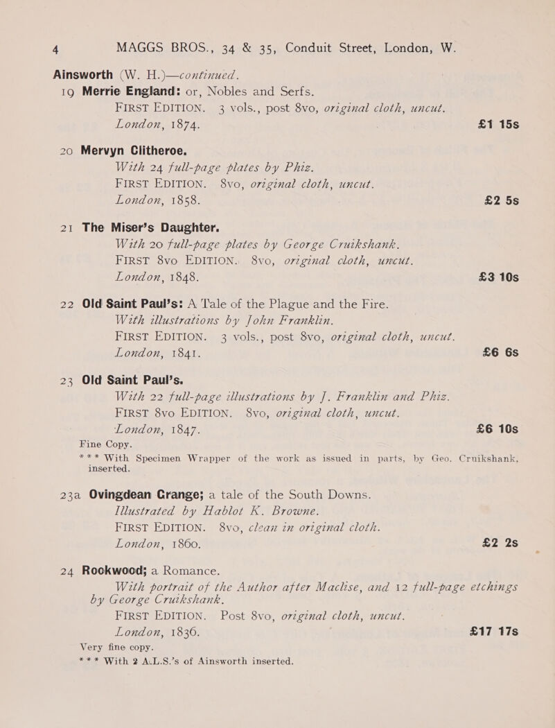 Ainsworth (W. H.)—contenued. 19 Merrie England: or, Nobles and Serfs. FIRST EDITION. 3 vols., post 8vo, ovzgznal cloth, uncut. London, 1874. £1 15s 20 Mervyn Clitheroe. With 24 full-page plates by Phiz. FIRST EDITION. 8vo, o7vzginal cloth, uncut. London, 1858. £2 5s 21 The Miser’s Daughter. With 20 full-page plates by George Cruikshank. FIRST 8vo EDITION. 8vo, orzgenal cloth, uncut. London, 1848. £3 10s 22 Old Saint Paul’s: A Tale of the Plague and the Fire. Weth illustrations by John Franklin. FIRST EDITION. 3 vols., post 8vo, ozzgznal cloth, uncut. London, 1841. £6 6s 23 Old Saint Paul’s. With 22 full-page illustrations by J. Franklin and Phiz. FIRST 8vo EDITION. 8vo, orzgznal cloth, uncut. London, 1847. £6 10s Fine Copy. *** With Specimen Wrapper of the work as issued in parts, by Geo. Cruikshank, inserted. 23a Ovingdean Crange; a tale of the South Downs. Illustrated by Hablot K. Browne. FIRST EDITION. 8vo, clean in original cloth. London, 1860. £2 2s 24 Rookwood; a Romance. With portrait of the Author after Maclise, and \2 full-page etchings by George Cruikshank. FIRST EDITION. Post 8vo, ovzgznal cloth, uncut. London, 1830. £17 17s Very fine copy. *** With 2 A.L.S.’s of Ainsworth inserted.