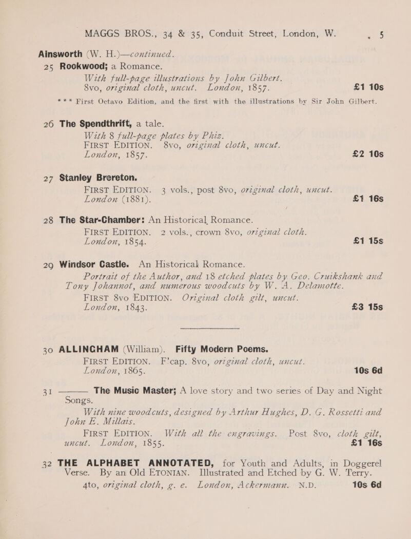 Ainsworth (W. H.)—coxdéenued. 25 Rookwood; a Romance. With full-page illustrations by John Gilbert. 8vo, orginal cloth, uncut. London, 1857. £1 10s *** Birst Octavo Edition, and the first with the illustrations by Sir John Gilbert. 26 The Spendthrift, a tale. With 8 full-page plates by Phiz. FIRST EDITION. 8vo, o7zginal cloth, uncut. London, 1857. £2 10s 27 Stanley Brereton. FIRST EDITION. 3 vols., post 8vo, orzgznal cloth, uncut. London (1881). £1 16s 28 The Star-Chamber: An Historical Romance. FIRST EDITION. 2 vols., crown 8vo, o7zgznal cloth. London, 1854. £1 15s 29 Windsor Castle. An Historical Romance. Portratt of the Author, and 18 etched plates by Geo. Cruikshank and Tony Johannot, and numerous woodcuts by W. A. Delamotte. FIRST 8vo EDITION. Original cloth gilt, uncut. London, 1843. £3 15s 30 ALLINGHAM (William). Fifty Modern Poems. FIRST EDITION. F’cap. 8vo, orzginal cloth, uncut. London, 1805. 10s 6d The Music Master; A love story and two series of Day and Night  a1 Songs. With nine woodcuts, designed by Arthur Hughes, D. G. Rossetti and John E. Miltais. FIRST EDITION. Wath all the engravings. Post 8vo, cloth gilt, uncut. London, 1855. £1 16s 32 THE ALPHABET ANNOTATED, for Youth and Adults, in Doggerel Verse. By an Old ETONIAN. Illustrated and Etched by G. W. Terry. Ato, orzginal cloth, g. e. London, Ackermann. N.D. 10s 6d