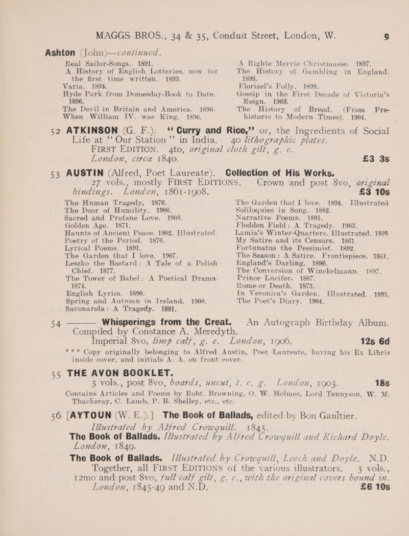 Ashton (John)—coxtinued. Real Sailor-Songs. 1891. A Righte Merrie Christmasse. 1897. A History of English Lotteries. now for The History of Gambling in England. the first time written. 1893. 1898. Varia. 1894. Florizel’s Folly. 1899. Hyde Park from Domesday-Book to Date. Gossip in the First Decade of Victoria’s 1896. Reign. 1903. The Devil in Britain and America. 1896. The History of Bread. (From Pre- When William IV. was King. 1896. historic to Modern Times). 1904. 52 ATKINSON (G. F.). ‘ Curry and Rice,’’ or, the Ingredients of Social Life at *‘Our Station’’ in India. 40 kthographic plates. FIRST EDITION. 4to, ov¢ginal cloth gilt, g. e. London, circa 1840. £3 3s 53 AUSTIN (Alfred, Poet Laureate). Collection of His Works. 27 vols., mostly FIRST EDITIONS. Crown and post 8vo, orzginal bindings. London, 1861-1908.. £3 10s The Human Tragedy, 1876. The Garden that I love. 1894. Illustrated The Door of Humility. 1906. Soliloquies in Song. 1882. Sacred and Profane Love. 1908. Narrative Poems. 1891. Golden Age. 1871. Flodden Field: A. Tragedy. 1903. Haunts of Ancient Peace. 1902. Illustrated. Lamia’s Winter-Quarters. [llustrated. 1898 Poetry of the Period. 1870. My Satire and its Censors. 1861. Lyrical Poems. 1891. Fortunatus the Pessimist. 1892. The Garden that I love. 1907. The Season: A Satire. Frontispiece. 1861. Leszko the Bastard: A Tale of a Polish England’s Darling. 1896. Chief. 1877. The Conversion of Winckelmann. 1897. The Tower of Babel: A Poetical Drama. Prince Lucifer. 1887. 1874. Rome or Death. 1873. English Lyrics. 1890. In Veronica’s Garden. Illustrated. 1895. Spring and Autumn in Ireland. 1900. The Poet’s Diary. 1904. Savonarola: A Tragedy. 1881. — Whisperings from the Creat. An Autograph Birthday Album. Compiled by Constance A. Meredyth. Imperial 8vo, lamp calf, g. e. London, 1906. 12s 6d *** Copy originally belonging to Alfred Austin, Poet Laureate, having his Ex Libris inside cover, and initials A. A. on front cover. s5 THE AVON BOOKLET. 3 vols., post 8vo, boards, uncut, t. e. g. London, 1903. 18s Contains Articles and Poems by Robt. Browning, O. W. Holmes, Lord Tennyson, W. M: Thackeray, C. Lamb, P. B. Shelley, etc., etc. 56 [AYTOUN (W. E.).] The Book of Ballads, edited by Bon Gaultier. Illustrated by Alfred Crowquill. 1845. The Book of Ballads. /ustrated by Alfred Crowquill and Richard Doyle. London, 1849. The Book of Ballads. /llustrated by Crowguill, Leech and Doyle. N.D. Together, all FIRST EDITIONS of the various illustrators. 3 vols., I2mo and post 8vo, full calf gilt, g. e., with the origenal covers bound in. London, 1845-49 and N.D. £6 10s  54