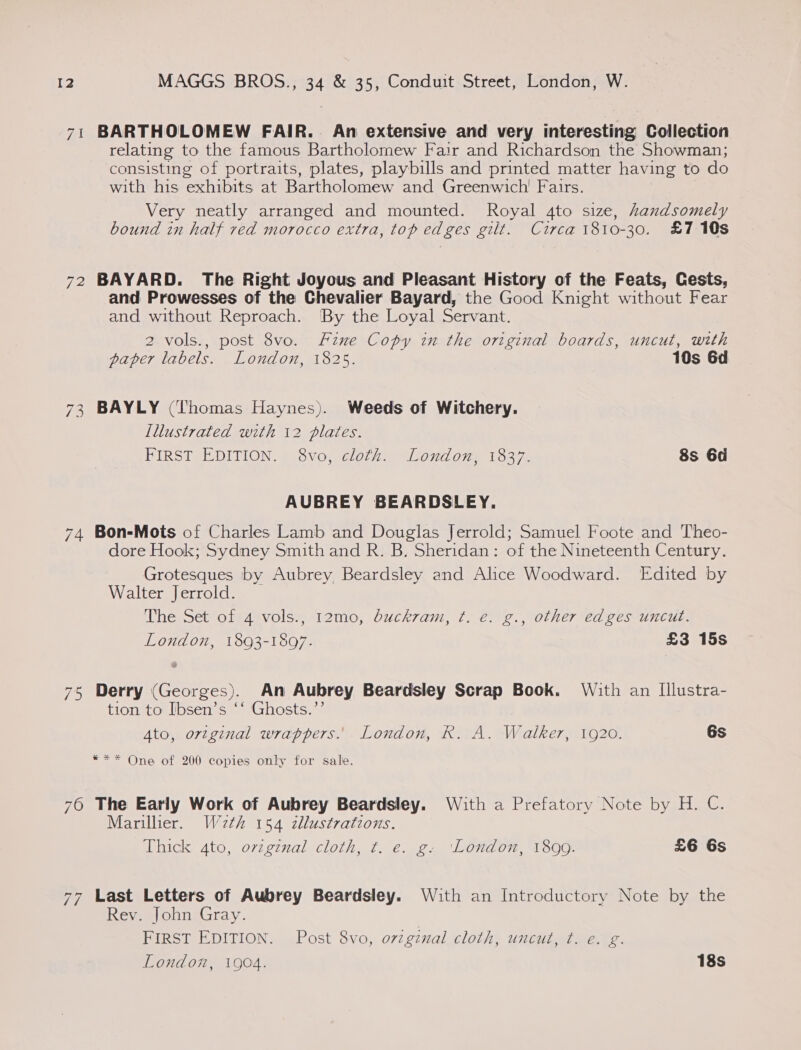 71 BARTHOLOMEW FAIR. An extensive and very interesting Collection relating to the famous Bartholomew Fair and Richardson the Showman; consisting of portraits, plates, playbills and printed matter having to do with his exhibits at Bartholomew and Greenwich’ Fairs. Very neatly arranged and mounted. Royal 4to size, handsomely bound in half red morocco extra, top edges gilt. Circa 1810-30. £7 10s 72 BAYARD. The Right Joyous and Pleasant History of the Feats, Cests, and Prowesses of the Chevalier Bayard, the Good Knight without Fear and without Reproach. By the Loyal Servant. 2 vols., post 8vo. Fzne Copy in the original boards, uncut, with paper labels. London, 1825. 10s 6d 73 BAYLY (Thomas Haynes). Weeds of Witchery. Lllustrated with 12 plates. FIRST EDITION, §:8voj}veloth” “Loud one 1337. 8s 6d AUBREY BEARDSLEY. 74 Bon-Mots of Charles Lamb and Douglas Jerrold; Samuel Foote and Theo- dore Hook; Sydney Smith and R. B. Sheridan: of the Nineteenth Century. Grotesques by Aubrey Beardsley and Alice Woodward. Edited by Walter Jerrold. The Set of 4 vols., 12mo, duckram, t. e. g., other edges uncut. London, 1893-1897. £3 15s 75 Derry (Georges). An Aubrey Beardsley Scrap Book. With an [llustra- tion to Ibsen’s ‘‘ Ghosts.”’ Ato, ortginal wrappers... London, R. A. Walker, 1920. 6s *** One of 200 copies only for sale. 76 The Early Work of Aubrey Beardsley. With a Prefatory Note by H. C. Marilher. We2th 154 zllustratzons. Thick 4to, original cloth, t. e. g. ‘London, 1899. £6 6s 77 Last Letters of Aubrey Beardsley. With an Introductory Note by the Rev. John Gray. FIRST EDITION. Post 8vo, original cloth, uncut, t. e. ¢. London, 1904. 18s