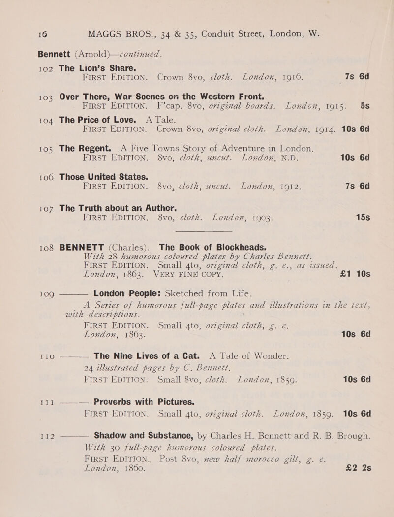 102 103 104 105 1060 107 108 109 II1O rept 112  The Lion’s Share. FIRST EDITION. Crown 8vo, cloth. London, 1916. 7s 6d Over There, War Scenes on the Western Front. FIRST EDITION. F’cap. 8vo, orzgznal boards. London, 1915. 5S The Price of Love. A Tale. FIRST EDITION. Crown 8vo, o7tgznal cloth. London, 1914. 10s 6d The Regent. A Five Towns Story of Adventure in London. FIRST EDITION.. 8vo, cloth, uncut. London, N.D. 10s 6d Those United States. FIRST EDITION. 8vo, cloth, uncut. London, 1912. 7s 6d The Truth about an Author. FIRST EDITION. 8vo,&lt;cloth. london, 1003. 15s BENNETT (Charles). The Book of Blockheads. With 28 humorous coloured plates by Charles Bennett. FIRST EDITION. Small 4toj.o7zez7mal cloth, ¢. €.,-as issued, London, 1863. VERY FINE COPY. £1 10s London People: Sketched from Life. A Series of humorous full-page plates and illustrations in the text, with descriptions. FIRST EDITION. Small 4to, ovzgznal cloth,.g. e. London, 1863. 10s 6d ——— The Nine Lives of a Cat. A Jale of Wonder. 24 zllustrated pages by C. Bennett. FIRST EDITION. Small 8vo, cloth. London, 1850. 10s 6d Proverbs with Pictures. FIRST EDITION. Small 4to, ovzgznal cloth. London, 1859. 10s 6d  —__— Shadow and Substance, by Charles H. Bennett and R. B. Brough. With 30 full-page humorous coloured plates. FIRST EDITION., Post 8vo, mew half morocco gilt, g. e London, 1860. . 22S