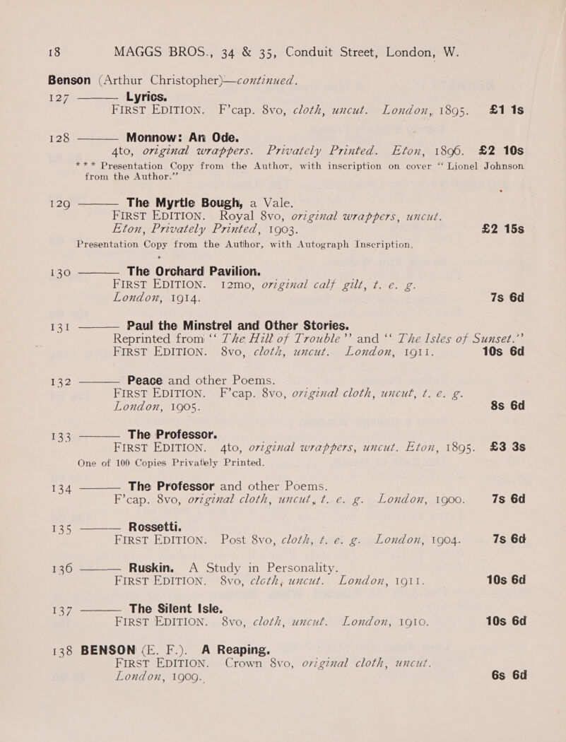 Benson (Arthur Christopher)—conzenued. 127 ——— Lyrics. FIRST EDITION. F’cap. 8vo, cloth, uncut. London, 1895. £118 128 ———— Monnow: An Ode. 4to, ortginal wrappers. Privately Printed. Eton, 1896. £2 10s *** Presentation Copy from the Author, with inscription on cover ‘‘ Lionel Johnson from the Author.” 129 ———— The Myrtle Bough, a Vale. FIRST EDITION. Royal 8vo, o7iginal wrappers, uncut. Eton, Privately Printed, 1903. £2 15s Presentation Copy from the Author, with Autograph Inscription. i130 ———— The Orchard Pavilion. FIRST EDITION.. 12mo, o77g77al calf cult, 7. e.\ 2. London, 1914. 7s 6d 131 ——— Paul the Minstrel and Other Stories. | Reprinted from ‘‘ The Hzll of Trouble’’ and ‘‘ The Isles of Sunset.” FIRST EDITION. 8vo, cloth, uncut. London, 1911. 10s 6d 132 ———— Peace and other Poems. ee FIRST EDITION. F°’cap. 8vo, o7zginal cloth, uncut, t. e. g. London, 1905. 8s 6d 133 ———_—. The Professor. FIRST EDITION. 4to, ov¢ginal wrappers, uncut. Eton, 1895. £3 3s One of 100 Copies Privately Printed. 134 ———— The Professor and other Poems. F’cap. 8vo, orzginal cloth, uncut, t. e. g. London, 1900. 7s 6d 135 ———— Rossetti. FIRST EDITION. Post 8vo, cloth, t. e. g. London, 1904. 7s 6d 1360 ———— Ruskin. A Study in Personality. FIRST EDITION. 8vo, cloth, uncut. London, 1911. 10s 6d 137 ———_— The Silent Isle. FIRST EDITION. 8vo, cloth, uncut. London, 1910. 10s 6d 138 BENSON (E. F.). A Reaping. FIRST EDITION. Crown 8vo, o7viginal cloth, uncut. London, 1909. Gs 6d