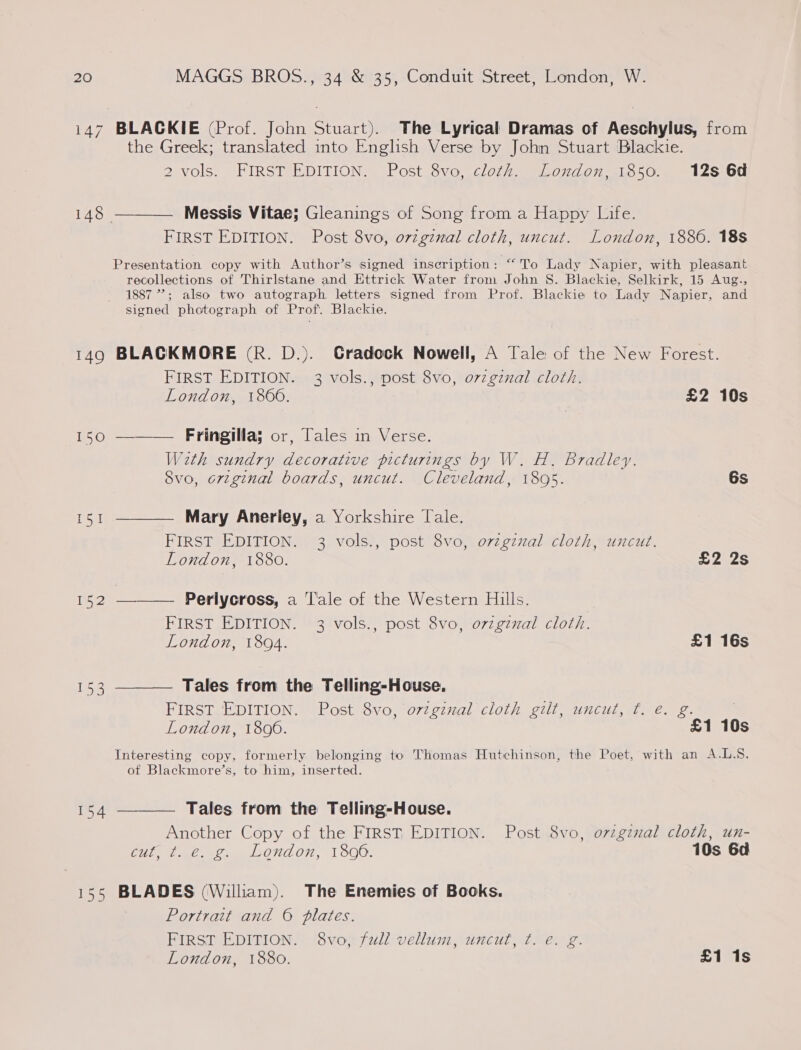 i147 BLACKIE (Prof. John Stuart). The Lyrical Dramas of Aeschylus, from the Greek; translated into English Verse by John Stuart Blackie. 2 vols. FIRST EDITION. Post 8vo, cloth. London, 1850. 12s 6d 148 ———— Messis Vitae; Gleanings of Song from a Happy Life. FIRST EDITION. Post 8vo, orzgznal cloth, uncut. London, 1886. 18s Presentation copy with Author’s signed inscription: “ To Lady Napier, with pleasant recollections of Thirlstane and Ettrick Water from John S. Blackie, Selkirk, 15 Aug., 1887 ”?; also two autograph letters signed from Prof. Blackie to Lady Napier, and signed photograph of Prof. Blackie. 149 BLACKMORE (R. D.). Cradock Nowell, A Tale of the New Forest. FIRST EDITION. 3 vols., post 8vo, o7zgznal cloth. London, 1860. £2 10s 150 ——— Fringillas or, Tales in Verse. W2th sundry decorative picturings by W. H. Bradley. 8vo, 6vzginal boards, uncut. Cleveland, 1895. 6s 151 ———— Mary Anerley, a Yorkshire Tale. FIRST EDITION. 3 vols., post 8vo, ovzgznal cloth, uncut. London, 1880. £2 2s 152 ———— Perlycross, a 'l'ale of the Western Hills. | FIRST EDITION. 3 vols., post 8vo, o7zgzzal cloth. London, 1894. £1 16s 153 ———— Tales from the Telling-House., FIRST EDITION. Post 8vo, ovzginal cloth gilt, uncut, ¢. e. g. London, 18096. £1 10s Interesting copy, formerly belonging to Thomas Hutchinson, the Poet, with an A.L.S. ot Blackmore’s, to him, inserted. 154 ———— Tales from the Telling-House. Another Copy of the FIRST EDITION. Post 8vo, ovzgznal cloth, un- Cit, Dae Toe ONL, 1500. 10s 6d 155 BLADES (William). The Enemies of Books. Portrait and © plates. FIRST EDITION. 8vo, full vellum, uncut, ¢. e. g. London, 1880. £1 1s