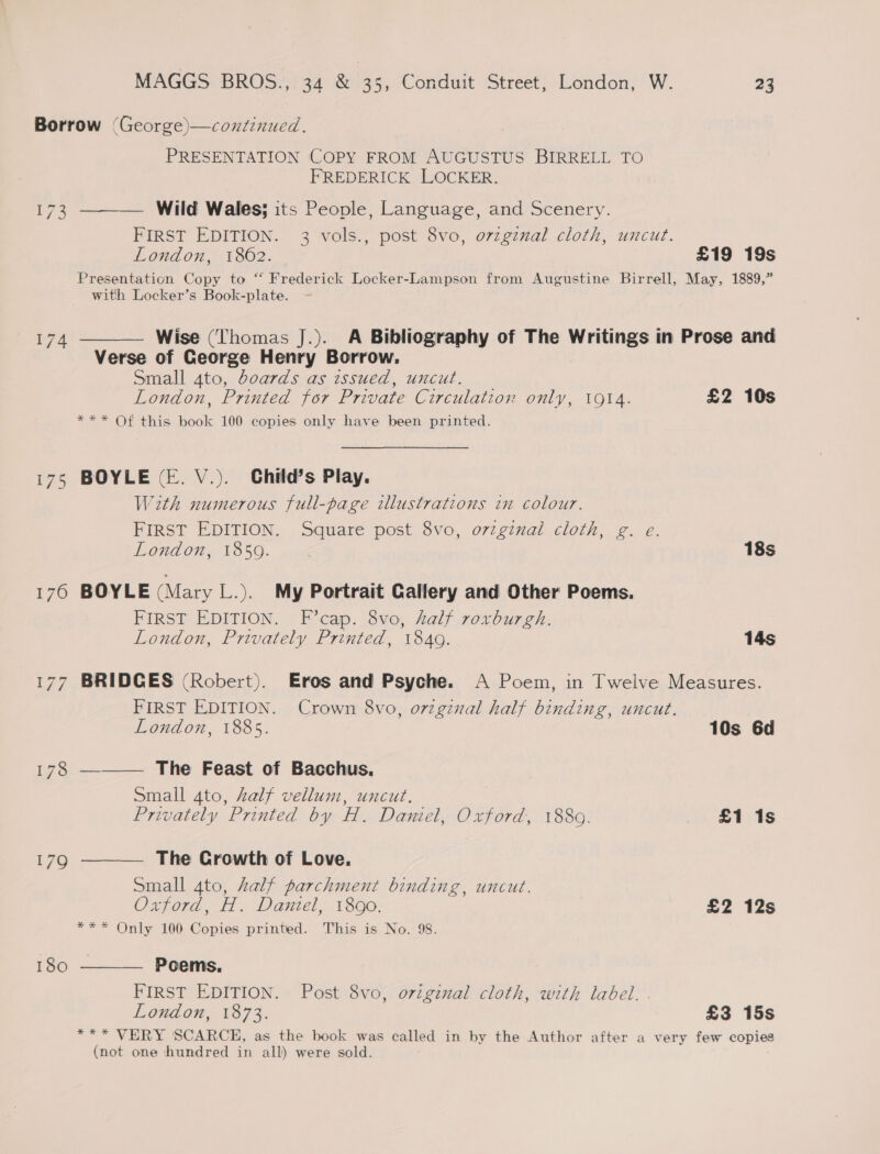 173 174 180 PRESENTATION COPY FROM AUGUSTUS BIRRELL TO FREDERICK LOCKER. ——— Wild Wales; its People, Language, and Scenery. FIRST EDITION. 3 vols., post 8vo, o7vzgznal cloth, uncut. London, 1862. £19 19s Presentation Copy to “‘ Frederick Locker-Lampson from Augustine Birrell, May, 1889,” with Locker’s Book-plate. —- ——— Wise (Thomas J.). A Bibliography of The Writings in Prose and Verse of George Henry Borrow. Small 4to, boards as issued, uncut. London, Printed for Private Circulation only, 1914. £2 10s *** Of this book 100 copies only have been printed. BOYLE (E. V.). Child’s Play. With numerous full-page illustrations in colour. FIRST EDITION. Square post 8vo, o7zginal cloth, g. e. London, 18509. 18s BOYLE (Mary L.). My Portrait Gallery and Other Poems. FIRST EDITION. F’cap. 8vo, half roxrburgh. London, Privately Printed, 184g. 14s BRIDGES (Robert). Eros and Psyche. A Poem, in Twelve Measures. FIRST EDITION. Crown 8vo, orzgiznal half binding, uncut. London, 1885. 10s 6d —_—— The Feast of Bacchus. Small 4to, half vellum, uncut. Privately Printed by H. Daniel, Oxford, 1880. £1 1s —— The Crowth of Love. Small 4to, half parchment binding, uncut. Oxford, H. Daniel, 18090: £2 12s *** Only 100 Copies printed. This is No. 98. Poems. FIRST EDITION. Post 8vo, original cloth, with label. London, 1873. £3 15s *** VERY SCARCE, as the book was called in by the Author after a very few copies (not one hundred in all) were sold.