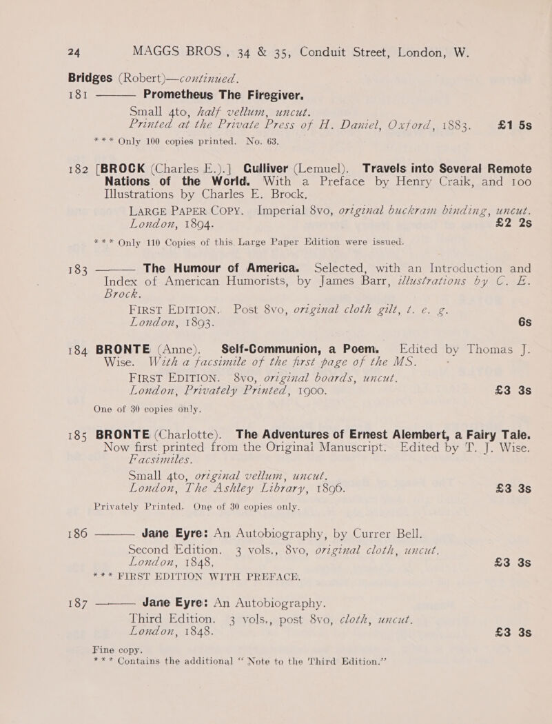 181 182 183 184 185 186 187  Prometheus The Firegiver. small 4to, half vellum, uncut. Printed at the Private Press of H. Daniel, Oxford, 1883. £1 5s *** Only 100 copies printed. No. 63. [BROCK (Charles E.).| Qulliver (Lemuel). Travels into Several Remote Nations of the World, With a Preface by Henry Craik, and 100 Illustrations by Charles E. Brock. LARGE PAPER Copy. Imperial 8vo, orzgznval buckram binding, uncut. London, 1894. £2 2s *** Only 110 Copies of this Large Paper Edition were issued.  The Humour of America. Selected, with an Introduction and Index of American Humorists, by James Barr, cllusfrations by C. E. Brock. FIRST EDITION’ (Posts vo, 072 c77al clot eaull ie ee London, 1893. 6s BRONTE (Anne). Self-Communion, a Poem. Edited by Thomas J. Wise. Wath a facsimile of the first page of the MS. FIRST EDITION. 8vo, o7rzgznal boards, uncut. London, Privately Printed, 1900. £3 3s One of 30 copies only. BRONTE (Charlotte). The Adventures of Ernest Alembert, a Fairy Tale. Now first printed from the Originait Manuscript. Edited by T. J. Wise. Facsimiles. Small 4to, orzginal vellum, uncut. London, The Ashley Library, 18096. £3 3s Privately Printed. One of 30 copies only.  Jane Eyre: An Autobiography, by Currer Bell. Second Edition, 3 vols,, 8vo, o7vzgznal cloth, uncut. London, 1848, £3 3s =~ FIRST EDITION WITH PREFACE  Jane Eyre: An Autobiography. Third Edition, 3 vols., post 8vo, cloth, uncut. London, 1848. £3 3s Fine copy. *** Contains the additional ‘‘ Note to the Third Edition.’’