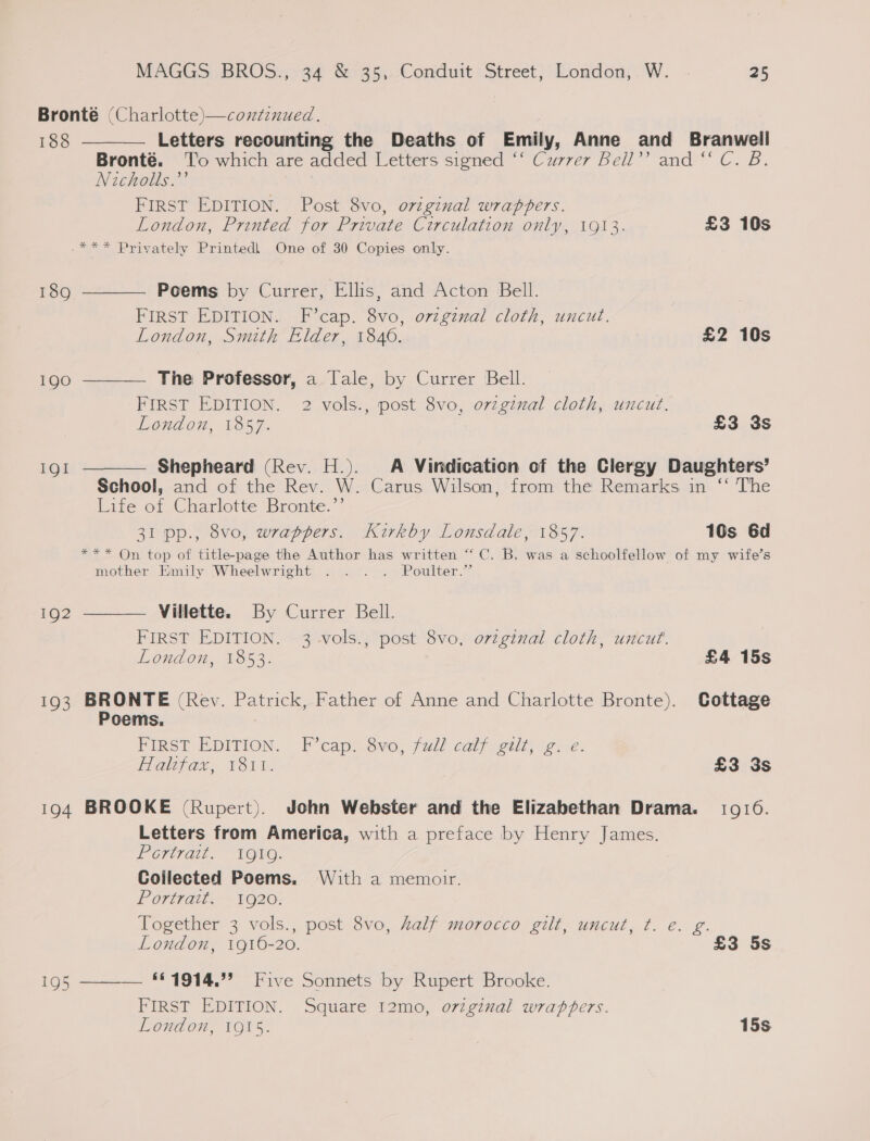 Bronté (Charlotte)—continued. 188 Letters recounting the Deaths of Emily, Anne and Branwell Bronté. To which are added Letters signed ‘‘ Currer Bell’? and “ C. B. Nicholls.”’ FIRST EDITION. Post 8vo, o7vzginal wrappers. London, Printed for Private Circulation only, 1913. £3 10s .*** Privately Printedl One of 30 Copies only.      189 Poems by Currer, Ellis, and Acton Bell. FIRST EDITION. F’cap. 8vo, orzgzmal cloth, uncut. London, Smith Elder, 1846. £2 10s 190 The Professor, a Tale, by Currer Bell. FIRST EDITION. 2 vols., post 8vo, ovzginal cloth, uncut. London, 1857. £3 3s IQI Shepheard (Rev. H.). A Vindication of the Clergy Daughters’ School, and of the Rev. W. Carus Wilson, from the Remarks in ‘“‘ The Life of Charlotte Bronte.”’ 31 pp., 8vo, wrappers. Kirkby Lonsdale, 1857. 10s 6d *** On top of title-page the Author has written “ C. B. was a schoolfellow of my wife’s mother Emily Wheelwright . . . . Poulter.” 192 Villette. By Currer Bell. FIRST EDITION. 3 -vols., post 8vo, original cloth, uncut. London, 1853. £4 15s 193 BRONTE (Rey. Patrick, Father of Anne and Charlotte Bronte). Cottage Poems. FipsT EDITION. F’capt ovo; full calf seit; igice. Elalef ae, 130%. £3 3s 194 BROOKE (Rupert). John Webster and the Elizabethan Drama. 10910. Letters from America, with a preface by Henry James. Portrait. “1QuvG. Coilected Poems. With a memotr. Portratt; 1920. Together 3 vols., post 8vo, half morocco gilt, uncut, ¢. e. g. London, 1916-20. £3 5s 195 ——— *£1914.”’ Five Sonnets by Rupert Brooke. FIRST EDITION. Square 12mo, original wrappers. London, 1915. 15s