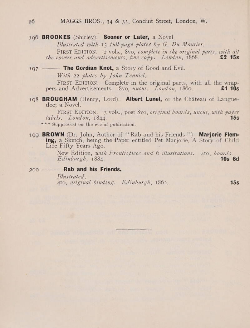 196 BROOKES (Shirley). Sooner or Later, a Novel Illustrated with 15 full-page plates by G. Du Maurier. FIRST EDITION. 2 vols., 8vo, complete in the original parts, with all the covers and advertisements, fine copy. London, 1868. £2 15s The Gordian Knot, a Story of Good and Evil. With 22 plates by John Tenniel. FIRST EDITION. Complete in the original parts, with all the wrap- pers and Advertisements. 8vo, uzcut. London, 1860. £1 10s 198 BROUGHAM (Henry, Lord). Albert Lunel, or the Chateau of Langue- doc; a Novel. FIRST EDITION. 3 vols., post 8vo, o7zgznal boards, uncut, with paper labels. London, 1844. 15s *** Suppressed on the eve of publication. 199 BROWN (Dr. John, Author of ‘“‘ Rab and his Friends.’’) Marjorie Flem- ing, a Sketch, being the Paper entitled Pet Marjorie, ‘A Story of Child Life Fifty Years Ago. New Edition, zwzth Frontispiece and 6 illustrations. Ato, boards. Edinburgh, 1884. 10s 6d  197 Rab and his Friends. Illustrated. 4to, orginal binding. Edinburgh, 1862. 15s 200 