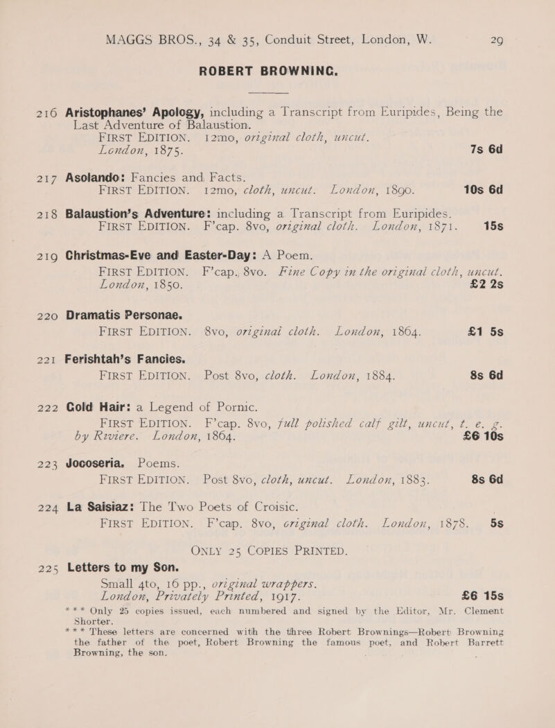 20 217 218 219 220 221 222 223 224 225 MAGGS BROS., 34 &amp; 35, Conduit Street, London, W. 29 ROBERT BROWNING, Aristophanes’ Apology, including a Transcript from Euripides, Being the Last Adventure of Balaustion. FIRST EDITION. 12mo, orginal cloth, uncut. London, 1875. 7s 6d Asolando: Fancies and, Facts. FIRST EDITION. 12mo, cloth, uncut. London, 1890. 10s 6d Balaustion’s Adventure: including a Transcript from Euripides. FIRST EDITION. F’cap. 8vo, ovzgznal cloth. London, 1871. 15s Christmas-Eve and Easter-Day: A Poem. FIRST EDITION. F’cap., 8vo. Fine Copy in the original cloth, uncut. London, 1850. £2 2s Dramatis Personae. FIRST EDITION. 8vo, o7zginal cloth. London, 1864. £1 5s Ferishtah’s Fancies. FIRST EDITION. Post 8vo, cloth. London, 1884. 8s 6d Cold Hair: a Legend of Pornic. FIRST EDITION. F’cap. 8vo, full polished calf gilt, uncut, ¢.. e. g. by Riviere. London, 1864. £6 10s Jocoseria, Poems. FIRST EDITION. Post 8vo, cloth, uncut. London, 1883. 8s 6d La Saisiaz: The T'wo Poets of Croisic. | FIRST EDITION. F’cap. 8vo, o7zgzmal cloth. London, 1878. 58 ONLY 25 COPIES PRINTED. Letters to my Son. Small 4to, 16 pp., orzgzmal wrappers. London, Privately Printed, 1917. £6 15s *** Only 25 copies issued, each numbered and signed by the Editor, Mr. Clement Shorter. *** These letters are concerned with the three Robert Brownings—Robert Browning the father of the poet, Robert Browning the famous poet, and Robert Barrett Browning, the son.