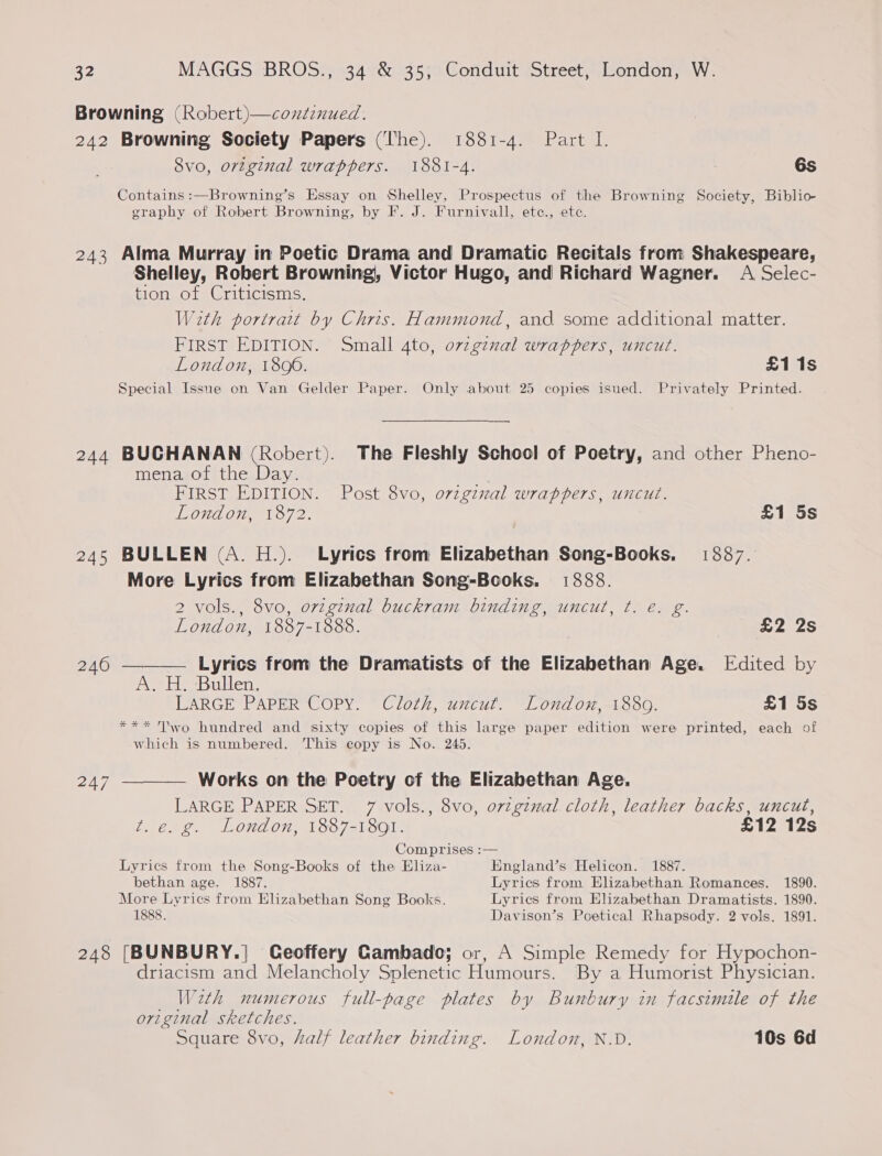 Browning (Robert)—condzznued. 242 Browning Society Papers (he). 1881-4. Part I. 8vo, original wrappers. 1881-4. 6s Contains :—Browning’s Essay on Shelley, Prospectus of the Browning Society, Biblio- erapby of Robert Browning, by F. J. Furnivall, ete., ete. 243 Alma Murray in Poetic Drama and Dramatic Recitals from Shakespeare, Shelley, Robert Browning, Victor Hugo, and Richard Wagner. A Selec- tion of Criticisms. With portrait by Chris. Hammond, and some additional matter. FIRST EDITION. Small 4to, ovzgznal wrappers, uncut. London, 1800. £1 1s Special Issue on Van Gelder Paper. Only about 25 copies isued. Privately Printed. 244 BUCHANAN (Robert). The Fleshly School of Poetry, and other Pheno- mena of the Day. FIRST EDITION. Post 8vo, original wrappers, uncut. London, 1872. £1 5s 245 BULLEN (A. H.). Lyrics from Elizabethan Song-Books. 1887. More Lyrics from Elizabethan Song-Books. 1888. 2 vols., 8vo, orzginal buckram binding, uncut, t. e€. g. (ey) London, 1887- 1888. £2 2s 240 —_—— Lyrics from the Dramatists of the Elizabethan Age. Edited by Ne ieetsiitletas LARGE PAPER CoPy. Cloth, uncut. London, 1880. £1 5s *** To hundred and sixty copies of this large paper edition were printed, each of which is numbered. This copy is No. 245. 247 ———_— Works on the Poetry of the Elizabethan Age. LARGE PAPER SET. 7 vols., 8vo, ovzgimal cloth, leather backs, uncut, Zt. e.g. London, 1887-1891. £12 12s Comprises :— Lyrics from the Song-Books of the Eliza- England’s Helicon. 1887. bethan age. 1887. Lyrics from Elizabethan Romances. 1890. More Lyrics from Elizabethan Song Books. Lyrics from Elizabethan Dramatists. 1890. 1888. Davison’s Poetical Rhapsody. 2 vols. 1891. 248 [BUNBURY.| Ceoffery Cambado; or, A Simple Remedy for Hypochon- driacism and Melancholy Splenetic Humours. By a Humorist Physician. With numerous full-page plates by Bunbury in facsimile of the original sketches. Square 8vo, half leather binding. London, N.D. 10s 6d