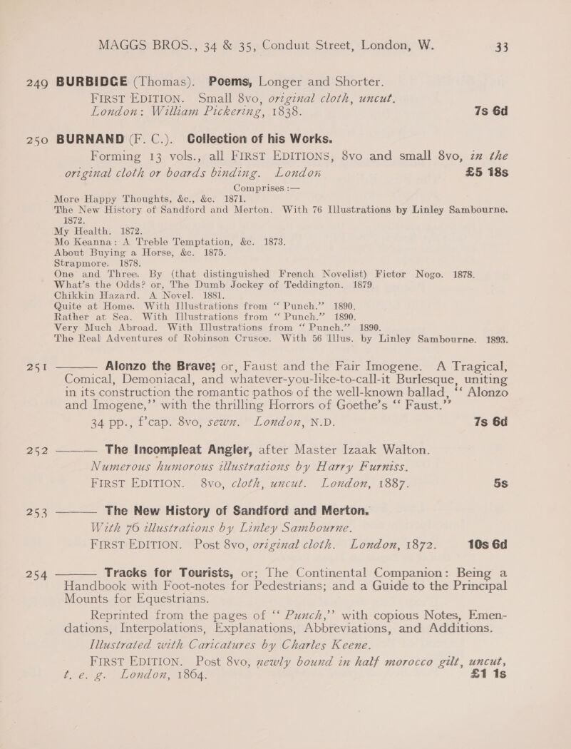249 250 251 202 253 MAGGS BROS., 34 &amp; 35, Conduit Street, London, W. 33 BURBIDGE (Thomas). Poems, Longer and Shorter. FIRST EDITION. Small 8vo, ozzgznal cloth, uncut. London: Willram Pickering, 1838. 7s 6d BURNAND (F.C.). Collection of his Works. Forming 13 vols., all FIRST EDITIONS, 8vo and small 8vo, zz the original cloth or boards binding. London £5 18s Comprises :— More Happy Thoughts, &amp;c., &amp;. 1871. The New History of Sandford and Merton. With 76 Illustrations by Linley Sambourne. 1872. My Health. 1872. Mo Keanna: A Treble Temptation, &amp;c. 1873. About Buying a Horse, &amp;e. 1875. Strapmore. 1878. One and Three. By (that distinguished French Novelist) Fictor Nogo. 1878. What’s the Odds? or, The Dumb Jockey of Teddington. 1879. Chikkin Hazard. A Novel. 1881. Quite at Home. With Illustrations from “ Punch.” 1890. Rather at Sea. With Illustrations from “‘ Punch.” 1890. Very Much Abroad. With Illustrations from ‘“ Punch.” 1890. The Real Adventures of Robinson Crusoe. With 56 Illus. by Linley Sambourne. 1893. Alonzo the Brave; or, Faust and the Fair Imogene. A Tragical, Comical, Demoniacal, and whatever-you-like-to-call-it Burlesque, uniting in its construction the romantic pathos of the well-known ballad, ‘‘ Alonzo and Imogene,’’ with the thrilling Horrors of Goethe’s ‘‘ Faust.”’ 34 pp., fcap. 8vo, sewn. London, N.D. 7s 6d ——— The Incompleat Angler, after Master Izaak Walton. Numerous humorous illustrations by Harry Furniss. FIRST EDITION. 8vo, cloth, uncut. London, 1887. 5s —_——— The New History of Sandford and Merton, With 76 illustrations by Linley Sambourne. FIRST EDITION. Post 8vo, ozzginal cloth. London, 1872. 10s 6d Tracks for Tourists, or; The Continental Companion: Being a Handbook with Foot-notes for Pedestrians; and a Guide to the Principal Mounts for Equestrians. Reprinted from the pages of ‘‘ Puxzch,’’ with copious Notes, Emen- dations, Interpolations, Explanations, Abbreviations, and Additions. Illustrated with Caricatures by Charles Keene. FIRST EDITION. Post 8vo, xewly bound in half morocco gilt, uncut, t.e. g. London, 1864. | £1 1s