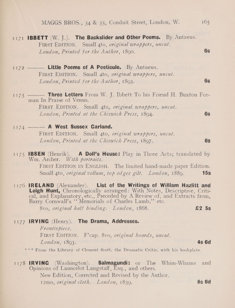 1171 pL72 £173 1174 re7O US ears MAGGS BROS., 34 &amp; 35, Conduit Street, London, W. 165 IBBETT (W. J.). The Backslider and Other Poems. By Antaeus. FIRST EDITION. Small 4to, orginal wrappers, uncut. London, Printed for the Author, 1890. Ss Little Poems of A Poeticule. By Antaeus. FIRST EDITION. Small 4to, ov7ginal wrappers, uncut. London, Printed for the Author, 1893. 6s   Three Letters From W. J. Ibbett To his Friend H. Buxton For- man In Praise of Venus. FIRST EDITION. Small 4to, orzgznal wrappers, uncut. London, Printed at the Chiswick Press, 1804. 6s ——— A West Sussex Carland. FIRST EDITION. Small 4to, ovzgznal wrappers, uncut. | London, Printed at the Chiswick Press, 1897. : 6S IBSEN (Henrik). A Doll’s House: Play in Three Acts; translated by Wm. Archer. Wath portraits. FIRST EDITION IN ENGLISH. The limited hand-made paper Edition. Small 4to, ovzginal vellum, top edges gilt. London, 1880. 15s IRELAND (Alexander). List of the Writings of William Hazlitt and Leigh Hunt, Chronologically arranged: With Notes, Descriptive, Criti- €al, and Explanatory, etc., Preceded by A Review of, ‘and Extracts from, Barry Cornwall’s ‘“Memorials of Charles Lamb,” etc. 8vo, orzginal half binding. London, 1868. £2 5s IRVING (Henry). The Drama, Addresses. Frontispiece. FIRST EDITION. F’cap. 8vo, orzgznal boards, uncut. London, 1803. 4s 6d 1178 IRVING (Washington). Salmagundi: or The Whim-Whams_ and Opinions of Launcelot Langstaff, Esq., and others. New Edition, Corrected and Revised by the Author. 12mo, orzgznal cloth. London, 1830. 8s 6d
