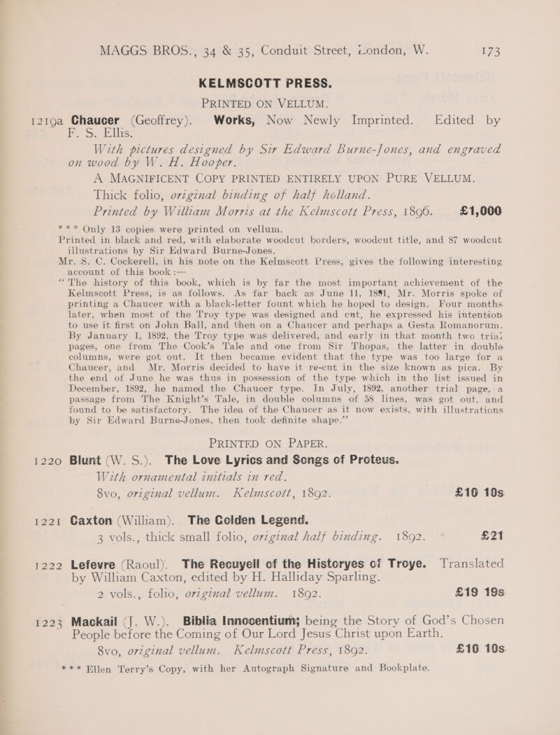 KELMSCOTT PRESS. PRINTED ON VELLUM. lis, With pictures designed by Sir Edward Burne-Jones, and engraved on wood by W. H. Hooper. A MAGNIFICENT COPY PRINTED ENTIRELY UPON PURE VELLUM. Thick folio, orzgznal binding of half holland. Printed by William Morris at the Kelmscott Press, 18090. £1,000 illustrations by Sir Edward Burne-Jones. account of this book :— I220 E221 223 Kelmscott Press, is as follows. As far back as June 11, 1891, Mr. Morris spoke of printing a Chaucer with a black-letter fount which he hoped to design. Four months later, when most of the Troy type was designed and cut, he expressed his intention to use it first on John Ball, and then on a Chaucer and perhaps a Gesta Romanorum. By January 1, 1892, the Troy type was delivered, and early in that month two triaz pages, one from The Cook’s Tale and one from Sir Thopas, the latter in double columns, were got out. It then became evident that the type was too large for a Chaucer, and Mr. Morris decided to have it re-cut in the size known as pica. By the end of June he was thus in possession of the type which in the list issued in December, 1892, he named the Chaucer type. In July, 1892, another trial page, a passage from The Knight’s Tale, in double columns of 58 lines, was got out. and found to be satisfactory. The idea of the Chaucer as it now exists, with illustrations by Sir Edward Burne-Jones, then took definite shape.” PRINTED ON PAPER. Blunt (W.S.). The Love Lyrics and Songs of Proteus. With ornamental initials in red. 8vo, original vellum. Kelmscott, 1892. £19 10s Caxton (Wiliam). The Golden Legend. 3 vols., thick small folio, orv¢gznal half binding. 1892. £21 Lefevre (Raoul). The Recuyell of the Historyes of Troye. Translated by William Caxton, edited by H. Halliday Sparling. 2 vols., folio, orzgznal vellum. 1892. £19 19s. Mackail (J. W.). Biblia Innocentium; being the Story of God’s Chosen People before the Coming of Our Lord Jesus Christ upon Earth.