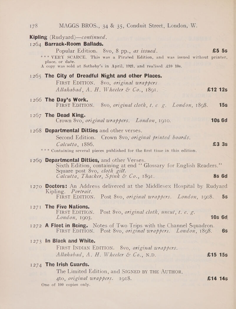 Kipling (Rudyard)—continued. 1204 Barrack-Room Ballads. Popular Edition. 8vo, 8 pp., as zssued. £5 5s *** VERY SCARCE. This was a Pirated Edition, and was issued without printer, place, or date. A copy was sold at Sotheby’s in April, 1921, and realised £10 10s. 1265 The City of Dreadful Night and other Places. FIRST EDITION. 8vo, o7zginal wrappers Allahabad, A. H. Wheeler &amp; Co., 1801. £12 12s 1266 The Day’s Work. FIRST EDITION. 8vo, original cloth, t.e. g. London, 1808. 15s 1207 The Dead King. | Crown 8vo, orzginal wrappers. London, 1910. 10s 6d 1268 Departmental Ditties and other verses. Second Edition. Crown 8vo, o7zgznal printed boards. Calcutta, 1880. £3 3s *** Containing several pieces published for the first time in this edition. 1209 Departmental Ditties, and other Verses. Sixth Edition, containing at end ‘‘ Glossary for English Readers.’’ Square post 8vo, cloth gilt. Calcutta, Thacker, Spink &amp; Co., 1891. 8s 6d 1270 Doctors: An Address delivered at the Middlesex Hospital by Rudyard Kipline 0777227. | FIRST EDITION. Post 8vo, ovzgznal wrappers. London, 1908. 58 1271 The Five Nations. &lt;a FIRST EDITIGN. Post 8vo, orzgznal cloth, uncut, t. e. g. London, 1903. 16s 6d 1272 A Fleet in Being. Notes of Two Trips with the Channel Squadron. FIRST EDITION. Post 8vo, orzginal wrappers. London, 1808. 6s 1273 in Black and White. FIRST INDIAN EDITION. 8vo, o7vzginal wrappers. Allahabad, A. H. Wheeler &amp; Co., N.D. £15 15s 1274 The Irish Cuards. The Limited Edition, and SIGNED BY THE AUTHOR. Ato, orzginal wrappers. 1918. £14 14s One of 100 copies only.