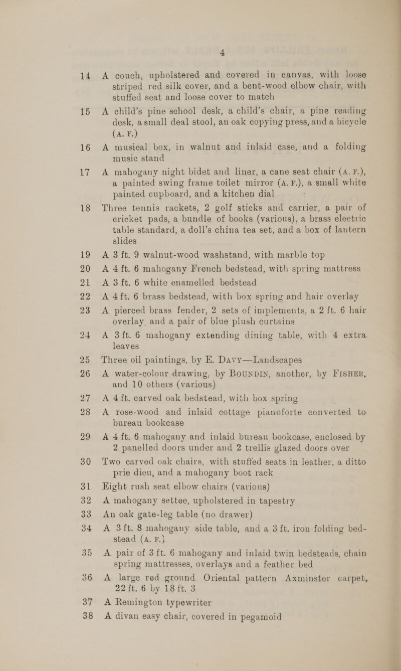 14 15 16 ys 18 37 38 4 A couch, upholstered and covered in canvas, with loose striped red silk cover, and a bent-wood elbow chair, with stuffed seat and loose cover to match A child’s pine school desk, a child’s chair, a pine reading desk, a small deal stool, an oak copying press, and a bicycle (A. F.) A musical box, in walnut and inlaid case, and a folding music stand A mahogany night bidet and liner, a cane seat chair (A. F.), a painted swing frame toilet mirror (A.F.), a small white painted cupboard, and a kitchen dial Three tennis rackets, 2 golf sticks and carrier, a pair of cricket pads, a bundle of books (various), a brass electric table standard, a doll’s china tea set, and a box of lantern slides A 3 ft. 9 walnut-wood washstand, with marble top A 4 ft. 6 mahogany French bedstead, with spring mattress A 3 ft. 6 white enamelled bedstead A 4ft. 6 brass bedstead, with box spring and hair overlay A pierced brass fender, 2 sets of implements, a 2 ft. 6 hair overlay, and a pair of blue plush curtains A 3ft.6 mahogany extending dining table, with 4 extra leaves Three oil paintings, by E. Davy—Landscapes A water-colour drawing, by BOUNDIN, another, by FISHER, and 10 others (various) A 4ft. carved oak bedstead, with box spring A rose-wood and inlaid cottage pianoforte converted to bureau bookcase A 4 ft. 6 mahogany and inlaid bureau bookcase, enclosed by 2 panelled doors under and 2 trellis glazed doors over Two carved oak chairs, with stuffed seats in leather, a ditto prie dieu, and a mahogany boot rack Hight rush seat elbow chairs (various) A mahogany settee, upholstered in tapestry An oak gate-leg table (no drawer) A 3ft. 8 mahogany side table, and a 3 ft. iron folding bed- stead (A. F.) A pair of 3 ft. 6 mahogany and inlaid twin bedsteads, chain spring mattresses, overlays and a feather bed A large red ground Oriental pattern Axminster carpet, 22 ft. 6 by 18 ft. 3 A Remington typewriter A divan easy chair, covered in pegamoid