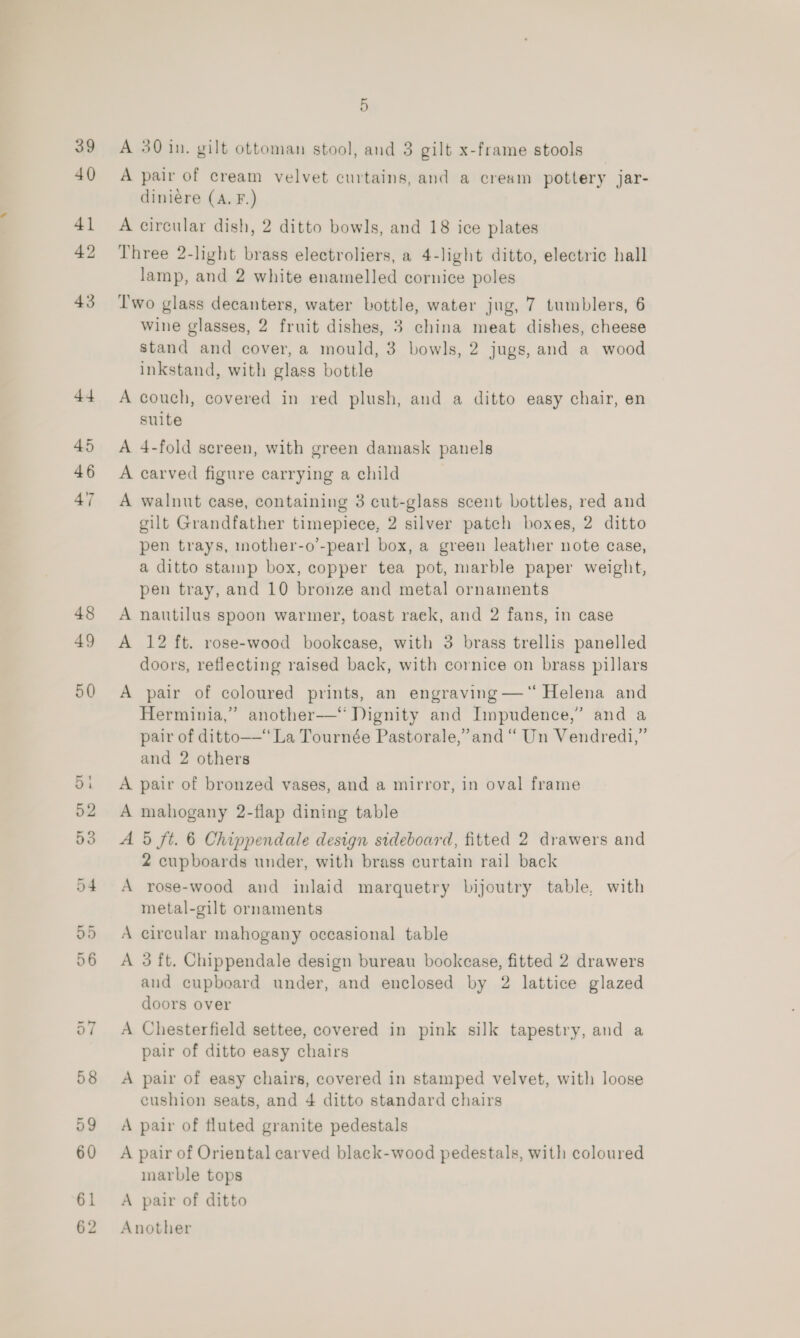 39 40 41 42 43 44 45 46 47 48 49 5 A 30 in. gilt ottoman stool, and 3 gilt x-frame stools A pair of cream velvet curtains, and a cream pottery jar- diniere (A. F.) A circular dish, 2 ditto bowls, and 18 ice plates Three 2-light brass electroliers, a 4-light ditto, electric hall lamp, and 2 white enamelled cornice poles Two glass decanters, water bottle, water jug, 7 tumblers, 6 wine glasses, 2 fruit dishes, 3 china meat dishes, cheese stand and cover, a mould, 3 bowls, 2 jugs, and a wood inkstand, with glass bottle A couch, covered in red plush, and a ditto easy chair, en suite A 4-fold sereen, with green damask panels A carved figure carrying a child A walnut case, containing 3 cut-glass scent bottles, red and gilt Grandfather timepiece, 2 silver patch boxes, 2 ditto pen trays, mother-o’-pearl box, a green leather note case, a ditto stamp box, copper tea pot, marble paper weight, pen tray, and 10 bronze and metal ornaments A nautilus spoon warmer, toast raek, and 2 fans, in case A 12 ft. rose-wood bookcase, with 3 brass trellis panelled doors, reflecting raised back, with cornice on brass pillars A pair of coloured prints, an engraving —‘ Helena and Herminia,” another—“ Dignity and Impudence,” and a pair of ditto——“ La Tournée Pastorale,’and “ Un Vendredi,” and 2 others A pair of bronzed vases, and a mirror, in oval frame A mahogany 2-flap dining table A 5 ft. 6 Chippendale design sideboard, fitted 2 drawers and 2 cupboards under, with brass curtain rail back A rose-wood and inlaid marquetry bijoutry table, with metal-gilt ornaments A circular mahogany occasional table A 3 ft. Chippendale design bureau bookcase, fitted 2 drawers and cupboard under, and enclosed by 2 lattice glazed doors over A Chesterfield settee, covered in pink silk tapestry, and a pair of ditto easy chairs A pair of easy chairs, covered in stamped velvet, with loose cushion seats, and 4 ditto standard chairs A pair of fluted granite pedestals A pair of Oriental carved black-wood pedestals, with coloured marble tops A pair of ditto Another