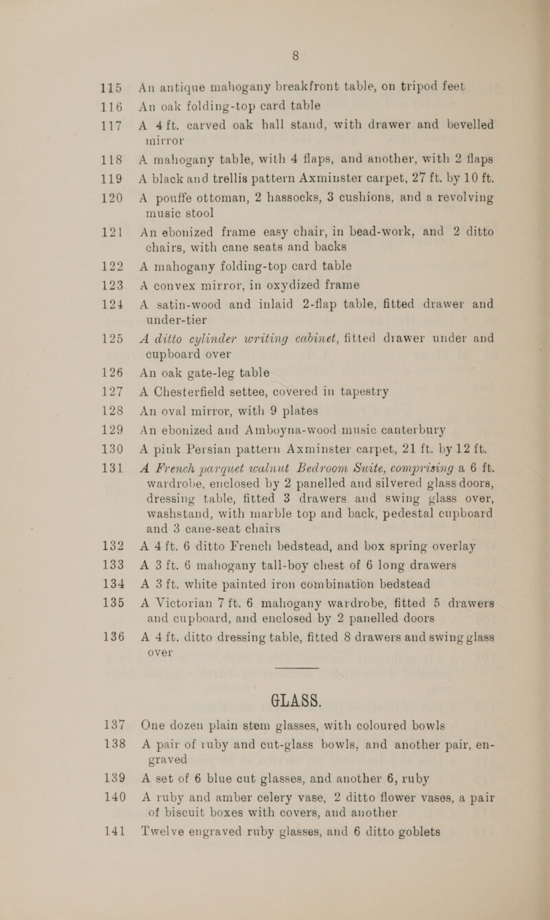 137 138 139 140 141 8 An antique mahogany breakfront table, on tripod feet An oak folding-top card table A 4 ft. carved oak hall stand, with drawer and bevelled mirror | A mahogany table, with 4 flaps, and another, with 2 flaps A black and trellis pattern Axminster carpet, 27 ft. by 10 ft. A pouffe ottoman, 2 hassocks, 3 cushions, and a revolving music stool An ebonized frame easy chair, in bead-work, and 2 ditto chairs, with cane seats and backs A mahogany folding-top card table A convex mirror, in oxydized frame A satin-wood and inlaid 2-flap table, fitted drawer and under-tier A ditto cylinder writing cabinet, fitted drawer under and cupboard over An oak gate-leg table A Chesterfield settee, covered in tapestry An oval mirror, with 9 plates An ebonized and Amboyna-wood music canterbury A pink Persian pattern Axminster carpet, 21 ft. by 12 it. A French parquet walnut Bedroom Suite, comprising a 6 ft. wardrobe, enclosed by 2 panelled and silvered glass doors, dressing table, fitted 3 drawers and swing glass over, washstand, with marble top and back, pedestal cupboard and 3 cane-seat chairs A 4ft. 6 ditto French bedstead, and box spring overlay A 3 ft. 6 mahogany tall-boy chest of 6 long drawers A 3 ft. white painted iron combination bedstead A Victorian 7 ft. 6 mahogany wardrobe, fitted 5 drawers and cupboard, and enclosed by 2 panelled doors A 4 ft. ditto dressing table, fitted 8 drawers and swing glass over GLASS. One dozen plain stem glasses, with coloured bowls A pair of ruby and cut-glass bowls, and another pair, en- graved A set of 6 blue cut glasses, and another 6, ruby A ruby and amber celery vase, 2 ditto flower vases, a pair of biscuit boxes with covers, and another Twelve engraved ruby glasses, and 6 ditto goblets