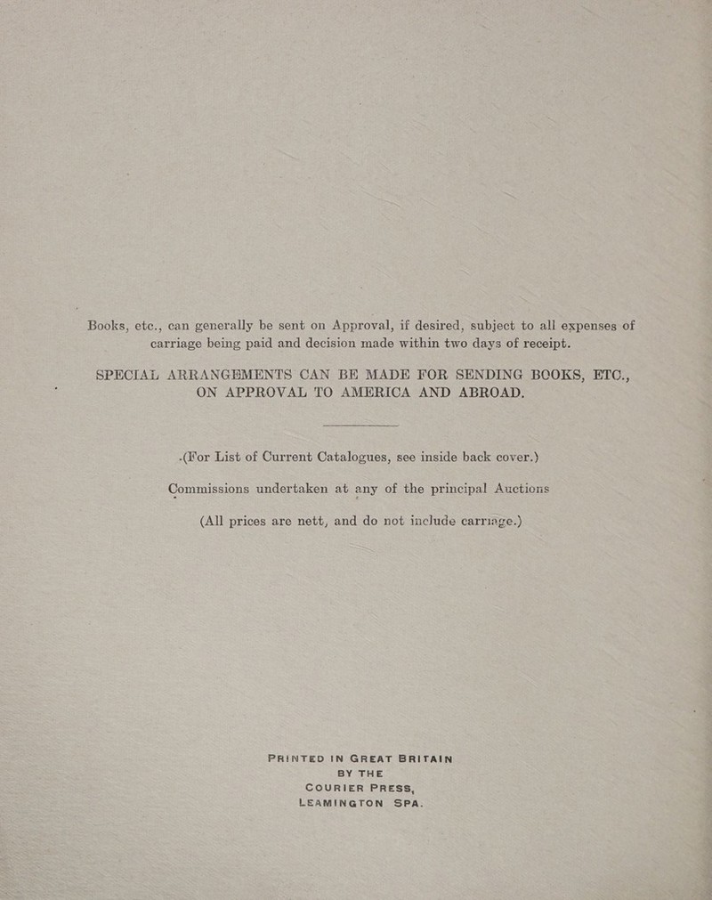 Books, etc., can generally be sent on Approval, if desired, subject to all expenses of carriage being paid and decision made within two days of receipt. SPECIAL ARRANGEMENTS CAN BE MADE FOR SENDING BCOKS, ETC., ON APPROVAL TO AMERICA AND ABROAD.  (For List of Current Catalogues, see inside back cover.) Commissions undertaken at any of the principal Auctions (All prices are nett, and do not include carriage.) PRINTED IN GREAT BRITAIN BY THE COURIER PRESS, LEAMINGTON SPA.