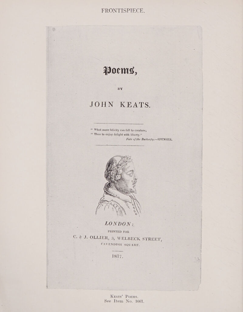 FRONTISPIECE: JOHN KEATS.   *« What more felicity can fall to creature, “* Than to enjoy delight with liberty.” Fate of the Butterfly.--SPENSER.  PRINTED FOR -- § J. OLLIER, 3, WELBECK STREET, CAVENDISH SQUARE, ena anne nmaR aI 1817. Te Keats’ Porms. See Item No. 1661.