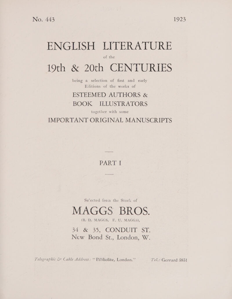 No. 443 1923 ENGLISH LITERATURE of the 19th &amp; 20th CENTURIES being a selection of first and early Editions of the works of ESTEEMED AUTHORS &amp; BOOK ILLUSTRATORS together with some IMPORTANT ORIGINAL MANUSCRIPTS PART I Setected from the Stock of MAGGS BROS. (B.D. MAGGS, FE. ‘U. MAGGS), 34 .&amp;: 35, CONDUIT: ST. New Bond St., London, W. Telegraphic &amp; Cable Address: ‘ Bibliolite, London.” Zel.: Gerrard 5831