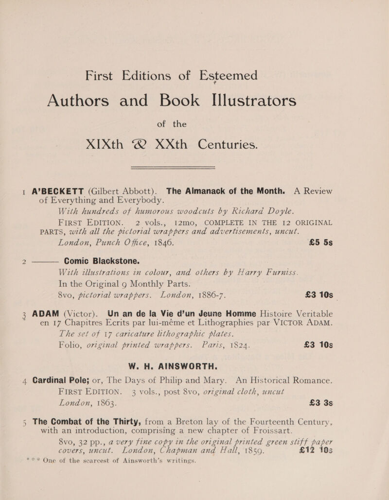 First Editions of Esteemed Authors and Book Illustrators of the XIXth ® XXth Centuries. A’BECKETT (Gilbert Abbott). The Almanack of the Month. A Review of Everything and Everybody. With hundreds of humorous woodcuts by Richard Doyle. FIRST EDITION. 2-vols.,..12mo, COMPLETE IN THE 12 ORIGINAL PARTS, wth all the pictorial wrappers and advertisements, uncut. London, Punch Office, 1846. £5 5s — Comic Blackstone. With zllustrattons in colour, and others by Harry Furniss. In the Original g Monthly Parts. 8vo, pictorial wrappers. London, 1886-7. £3 10s  ADAM (Victor). Un an de la Vie d’un Jeune Homme Histoire Veritable en 17 Chapitres Ecrits par lui-méme et Lithographies par VICTOR ADAM. The set of 17 caricature lithographic plates. Folio, ovzgznal printed wrappers. Paris, 1824. £3 10s W. H. AINSWORTH. 4 Cardinal Pole; or, The Days of Philip and Mary. An Historical Romance. FIRST EDITION. 3 vols., post 8vo, ovzgznal cloth, uncut London, 1863. £3 3s 5 The Combat of the Thirty, from a Breton lay of the Fourteenth Century, with an introduction, comprising a new chapter of Froissart. 8vo, 32 pp., a very fine copy in the original printed green stiff paper covers, uncut. London, Chapman and Hall, 1850. £12 10s *** One of the scarcest of Ainsworth’s writings.