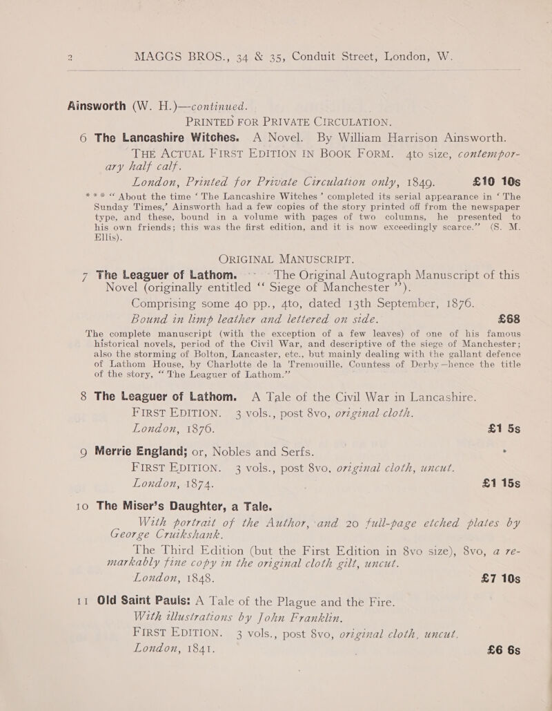   Ainsworth (W. H.)—continued. | PRINTED FOR PRIVATE CIRCULATION. 6 The Lancashire Witches. A Novel. By William Harrison Ainsworth. Tue ACTUAL FIRST EDITION IN BOOK FORM. 4to size, contempor- ary half calf. London, Printed for Private Circulation only, 1840. £10 10s *** © About the time ‘The Lancashire Witches’ completed its serial appearance in ‘ The Sunday Times,’ Ainsworth kad a few copies of the story printed off from the newspaper type, and these, bound in a volume with pages of two columns, he presented to his own friends; this was the first edition, and it is now exceedingly scarce.” (S. M. Ellis). ORIGINAL MANUSCRIPT. 7 The Leaguer of Lathom. ~- ~ The Original Autograph Manuscript of this Novel (originally entitled ‘‘ Siege of Manchester ’’). Comprising some 40 pp., 4to, dated 13th September, 1876. Bound in limp leather and lettered on side. £68 The complete manuscript (with the exception of a few leaves) of one of his famous historical novels, period of the Civil War, and descriptive of the siege of Manchester; also the storming of Bolton, Lancaster, etc., but mainly dealing with the gallant defence of Lathom House, by Charlotte de la Tremouille, Countess of Derby —hence the title of the story, “ The Leaguer of Lathom.’’ 8 The Leaguer of Lathom. A Tale of the Civil War in Lancashire. FIRST EDITION. 3 vols., post 8vo, o7zgznal cloth. London, 1876. £1 5s Q Merrie England; or, Nobles and Serfs. | : FIRST EDITION. 3 vols., post 8vo, ovzginal cloth, uncut. London, 1874. £1 15s 10 The Miser’s Daughter, a Tale. With portratt of the Author, and 20 full-page etched plates by George Cruikshank. The Third Edition (but the First Edition in 8vo size), 8vo, a 7e- markably fine copy in the original cloth gilt, uncut. London, 1848. £7 10s 11 Old Saint Pauls: A Tale of the Plague and the Fire. With tllustrations by John Franklin. FIRST EDITION. 3 vols., post 8vo, oviginal cloth, uncut. London, 1841. | £6 6s