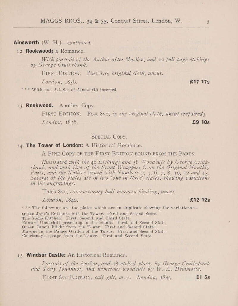   Ainsworth (W. H.)—continued. 12 Rookwood; a Romance. With portrait of the Author after Maclse, and 12 full-page etchings by George Cruikshank. FIRST EDITION. Post 8vo, o7zginal cloth, uncut. London, 1836. £17 17s *** With two A.L.S.’s of Ainsworth inserted. 13 Rookwood. Another Copy. FIRST EDITION. Post 8vo, zz the original cloth, uncut (repaired). London, 1836. £9 10s SPECIAL COPY. 14 The Tower of London: A Historical Romance. A FINE COPY OF THE FIRST EDITION BOUND FROM THE PARTS. Illustrated with the 40 Etchings and 58 Woodcuts by George Crutk- shank, and with five of the Front Wrappers from the Original Monthly Parts, and the Notices issued with Numbers 2, 4, 6, 7, 8, 10, 12 and 13. Several of the plates are in two (one in three) states, showing variations wn the engravings. Thick 8vo, contemporary half morocco binding, uncut. London, 1840. £12 12s *** The following are the plates which are in duplicate showing the variations :— Queen Jane’s Entrance into the Tower. First and Second State. The Stone Kitchen. First, Second, and Third State. Edward Underhill preaching to the Giants. First and Second State. Queen Jane’s Flight from the Tower. First and Second State. Masque in the Palace Garden of the Tower. First and Second State. Courtenay’s escape from the Tower. First and Second State. 15 Windsor Castle: An Historical Romance. Portrait of the Author, and 18 etched plates by George Cruikshank and Tony Johannot, and numerous woodcuts by W. A. Delamotte. FIRST 8vo EDITION, calf gilt, m. e. London, 1843. £1 5s