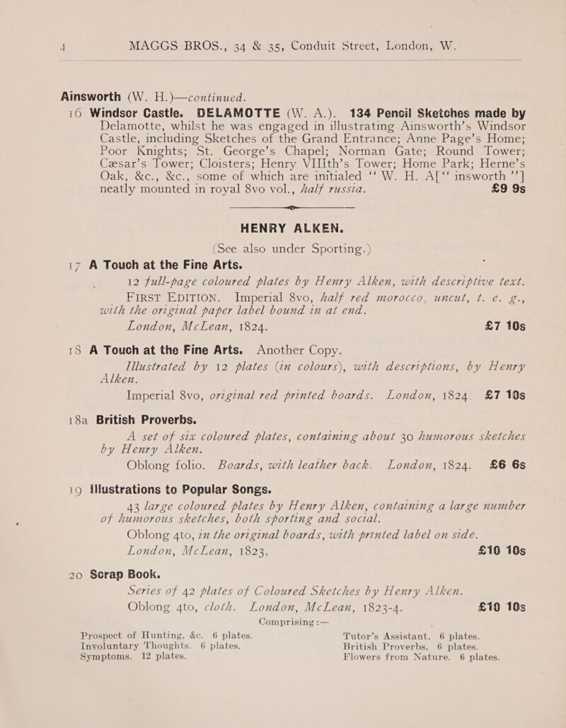 Ainsworth (W. H.)—continued. : 16 Windsor Castlee DELAMOTTE (W. A.). 134 Pencil Sketches made by Delamotte, whilst he was engaged in illustrating Ainsworth’s Windsor Castle, including Sketches of the Grand Entrance; Anne Page’s Home; Poor Knights; St. George’s Chapel; Norman Gate; Round Tower; Czsar’s Tower; Cloisters; Henry VIIIth’s Tower; Home Park; Herne’s Oaly «Src, 3Wc., some of which arevimtialed = Wiel eAl” answorithn a neatly mounted in royal 8vo vol., half russia. £9 9s a tie - HENRY ALKEN. (See also under Sporting.) 17 A Touch at the Fine Arts. 12 full-page coloured plates by Henry Alken, with descriptive text. EIS? EDITION. lmperialegvo. 2aljercd M0TOCcco, Ujicul, Al een with the original paper label bound in at end. London, McLean, 1824. | £7 10s 18 A Touch at the Fine Arts. Another Copy. Illustrated by 12 plates (in colours), with descriptions, by Henry Alken. Imperial 8vo, ovzginal red printed boards. London, 1824. £7 10s 18a British Proverbs. A set of six coloured plates, containing about 30 humorous sketches by Henry Alken. Oblong folio. Beards, with leather back. London, 1824. £6 6s 19 Silustrations to Popular Songs. 43 large coloured plates by Henry Alken, containing a large number of humorous sketches, both sporting and soczal. Oblong 4to, zz the original boards, with printed label on side. London, McLean, 1823. £10 10s 20 Scrap Book. Sertes of 42 plates of Coloured Sketches by Henry Alken. Oblong 4to, cloth. London, McLean, 1823-4. £10 10s Comprising :— Prospect of Hunting, &amp;e. 6 plates. Tutor’s Assistant. 6 plates. Involuntary ‘Thoughts. 6 plates. British Proverbs. 6 plates. Symptoms. 12 plates. Flowers from Nature. 6 plates.