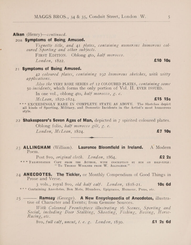  Alken (Henry)—continued. 20a Symptoms of Being Amused. Vignette title, and 41 plates, containing numerous humorous col- oured Sporting and other subjects. FIRST EDITION. Oblong 4to, half morocco. London, 1822. £10 10s 21 Symptoms of Being Amused. A2 coloured plates, containing 192 humorous sketches, with witty applications. Also the VERY RARE SERIES of 12 COLOURED PLATES, containing some 50 zmcidents, which forms the only portion of Vol. IJ. EVER ISSUED. In one vol., oblong 4to, Zalf morocco, g. é. McLean, 1822-1824. £15 15s *** EXCEEDINGLY RARE IN COMPLETE STATE AS ABOVE. The Sketches depict all kinds of Sporting, Military, and Domestic Incidents in the Artist’s most humorous style. 22 Shakespeare’s Seven Ages of Man, depicted in 7 spirited coloured plates. Oblong folio, half morocco gilt, g. e. London, McLean, 1824. £7 10s ere 23 ALLINGHAM (William). Laurence Bloomfield in Ireland. A Modern Poem: Post 8vo, orginal cloth. London, 1864. £2 2s *%* * PRESENTATION COPY FROM THE AUTHOR, WITH INSCRIPTION BY HIM ON HALF-TITLE: “To Tomas WooLNeR FROM W. ALLINGHAM.”’ 24 ANECDOTES. The Tickler, or Monthly Compendium of Good Things in Prose and Verse. 3 vols., royal 8vo, old half calf. London, 1818-21. 10s 6d **~* Containing Anecdotes, Bon Mots, Blunders, Epigrams, Humour, Puns, etc. iS) 5 ——— Ramsay (George). A New Encyclopaedia of Anecdotes, illustra- tive of Character and Events; from Genuine Sources. With Coloured Frontispiece illustrating 16 Scenes, Sporting and Social, including Deer Stalking, Shooting, Fishing, Boxing, Horse- Racing, etc. 8vo, full calf, uncut, t.e. g. London, 1830. £1 2s 6d