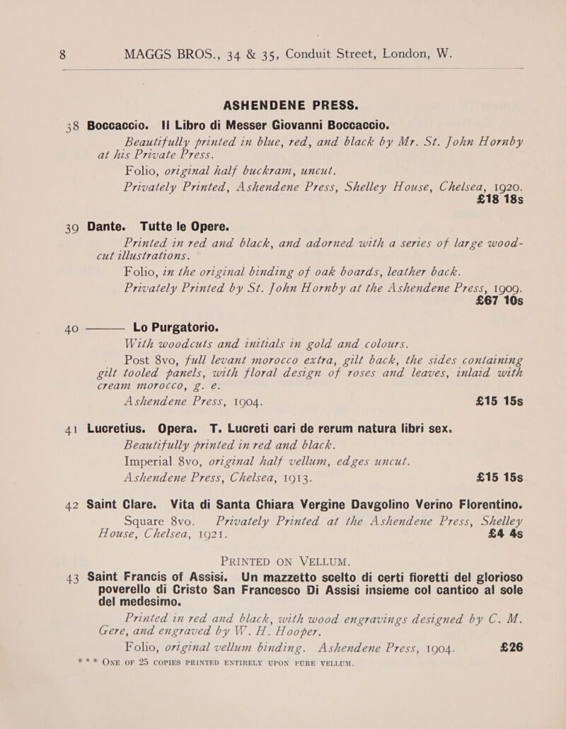   ASHENDENE PRESS. 38 Boccaccio. li Libro di Messer Giovanni Boccaccio. Beautifully printed in blue, red, and black by Mr. St. John Hornby at his Private Press. Foho, orzginal half buckram, uncut. Privately Printed, Ashendene Press, Shelley House, Chelsea, 1920. £18 18s 39 Dante. Tutte le Opere. Printed in red and black, and adorned with a series of large wood- cut tllustrations. Folio, zz the original binding of oak boards, leather back. Privately Printed by St. John Hornby at the Ashendene Press, 1909. £67 10s  Lo Purgatorio. With woodcuts and initials in gold and colours. _ Post 8vo, full levant morocco extra, gilt back, the sides containing gilt tooled panels, with floral design of roses and leaves, inlaid with cream morocco, g. e. Ashendene Press, 1904. £15 15s 40 41 Lucretius. Opera. T. Lucreti car! de rerum natura libri sex. Beautifully printed in red and black. Imperial 8vo, ovzginal half vellum, edges uncut. Ashendene Press, Chelsea, 1913. £15 15s. 42 Saint Clare. Vita di Santa Chiara Vergine Davgolino Verino Fiorentino. Square 8vo. Privately Printed at the Ashendene Press, Shelley House, Chelsea, 1921. £4 4s PRINTED ON VELLUM. 43 Saint Francis of Assisi. Un mazzetto scelto di certi fioretti del glorioso poverello di Cristo San Francesco Di Assisi insieme col cantico al sole del medesimo. Printed in red and black, with wood engravings designed by C. M. Gere, and engraved by W. H. Hooper. Foho, orzgznal vellum binding. Ashendene Press, 1904. £26 * * * ONE OF 25 COPIES PRINTED ENTIRELY UPON PURE VELLUM.