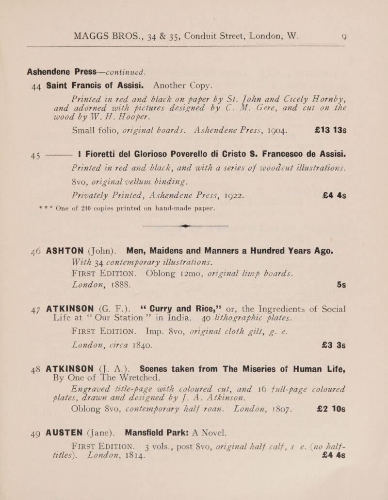  Ashendene Press-—continued. 44 Saint Francis of Assisi. Another Copy. Printed in red and black on paper by St. John and Cicely Hornby, and adorned with pictures designed by C. M. Gere, and cut on the wood by W.H. Hooper. Small folio, ovzgznal boards. Ashendene Press, 1904. £13 13s { Fioretti del Glorioso Poverello di Cristo S. Francesco de Assisi.  45 Printed in red and black, and with a series of woodcut illustrations. 8vo, orvzginal vellum binding. Privately Printed, Ashendene Press, 1922. £4 4s *** One of 240 copies printed on hand-made paper. a a ae +e 46 ASHTON (John). Men, Maidens and Manners a Hundred Years Ago. With 34 contemporary tllustrations. FIRST EDITION. Oblong I2mo, o7zginal limp boards. London, 1888. 3 5s 47 ATKINSON (G. F.). Curry and Rice,’’ or, the Ingredients of Social Life at ‘‘ Our Station’’ in India. 40 kthographic plates. FIRST EDITION. Imp. 8vo, o7zgznal cloth gilt, g. e. London, circa 1840. £3 3s 48 ATKINSON (Jj. A.). Scenes taken from The Miseries of Human Life, By One of The Wretched. Engraved title-page with coloured cut, and 10 full-page coloured plates, drawn and designed by J. A. Atkinson. Oblong 8vo, contemporary half roan. London, 1807. £2 10s 49 AUSTEN (Jane). Mansfield Park: A Novel. FIRST EDITION. 3 vols., post 8vo, ovzgznal half calf, s e. (no half- titles). London, 1814. £4 4s