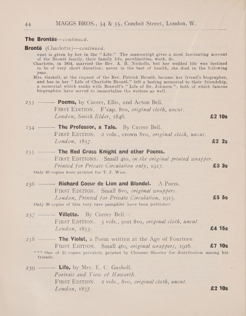 The Brontés— continued. Bronté (Charlotte)—continued. visit is given by her in the “ Life.’ The manuscript gives a most fascinating account of the Bronté family, their family life, peculiarities, work, &c. Charlotte, in 1854, married the Rev. A. B. Nicholls, but her wedded life was destined to be of very short duration; never in the best of health, she died in the following year. Mrs. Gaskell, at the request of the Rev. Patrick Bronté, became her friend’s bicgrapher, and has in her “ Life of Charlotte Bronté,’”’ left a lasting memorial to their friendship, a memorial which ranks with Boswell’s “ Life of Dr. Johnson ”’; both of which famous biographies have served to immortalise the writers as well. 233 ———— Poems, by Currer, Ellis, and Acton Beli. FIRST EDITION. F’cap. 8vo, ovzgznal cloth, uncut. London, Smith Elder, 1846. £2 10s 234 ———— The Professor, a Tale. By Currer Bell. FIRST EDITION. 2 vols., crown 8vo, orzginal cloih, uncut. London, 1857. £2 2s 235 —_—_— The Red Gross Knight and other Poems. FIRST EDITIONS. Small 4to, zz the original printed wrapper. Printed for Private Circulation only, 1917. £3 3s Only 39 copies were printed for T. J. Wise. 230 ———— Richard Goeur de Lion and Blondel. A Poem. FIRST EDITION. Small 8vo, original wrappers. London, Printed for Private Circulation, 1913. £5 5s Only 30 copies of this very rare pamphlet have been published. 237 ———— Villette. By Currer Bell. FIRST EDITION. 3 vols., post 8vo, ozzginal cloth, uncut. London, 1853. £4 15s 238 ——— The Violet, a Poem written at the Age of Fourteen FIRST EDITION. Small 4to, ovzginal wrappers, 1910. £7 10s *** One of 25 copies privately printed by Clement Shorter for distribution among his friends. 239 ———— Life, by Mrs. E. C. Gaskell. Portrait and View of Haworth. FIRST EDITION. 2 vols., 8vo, orvzginal cloth, uncut. London, 1857. | £2 10s