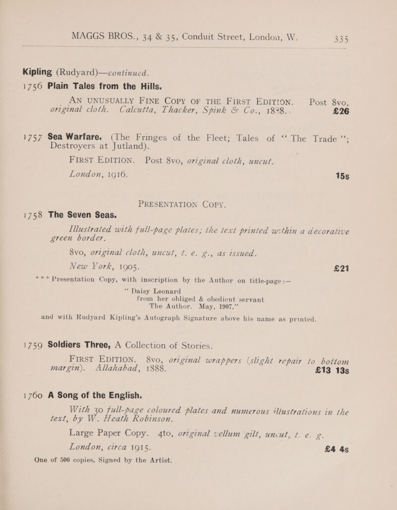  | Kipling (Rudyard)—continued. 1750 Plain Tales from the Hills. AN UNUSUALLY FINE Copy OF THE FIRST EDITION. Post 8vo, original cloth. Calcutta, Thacker, Spink &amp; Co., 18%8.. £26 1757 Sea Warfare. (The Fringes of the Fleet; Tales of ‘‘ The Trade ms Destroyers at Jutland). | FIRST EDITION. Post 8vo, original cloth, uncut. London, 1916. 15s PRESENTATION COPY. 1758 The Seven Seas. lllustrated with full-page plates; the text printed within a decorative green border. 8vo, original cloth, uncut, t. e. g., as issued. New York, 1905. £21 *** Presentation Copy, with inscription by the Author on title-page :— “Daisy Leonard frown her obliged &amp; obedient servant The Author. May, 1907.” and with Rudyard Kipling’s Autograph Signature above his name as printed. 1759 Soldiers Three, A Collection of Stories. FIRST EDITION. 8vo, original wrappers (slight repair to bottom margin). Allahabad, 1888. £13 13s 1760 A Song of the English. Wth 30 full-page coloured plates and numerous illustrations in the text, by W. Heath Robinson. Large Paper Copy. 4to, orzginal vellum ‘gilt, uncut, t. @. g. London, circa 1915. £4 As One of 500 copies, Signed by the Artist.
