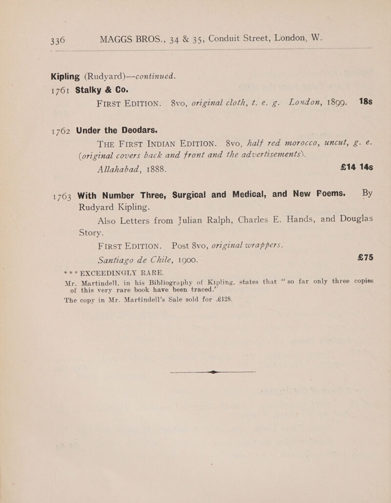   Kipling (Rudyard)—continued. 1761 Stalky &amp; Co. First EDITION. 8vo, original cloth, t. e. g. London, 1899. 18s 1762 Under the Deodars. THE First INDIAN EDITION. 8vo, kalf red morocco, uncut, g. é. (original covers back and front and the advertisements). Allahabad, 1888. £14 14s 1763 With Number Three, Surgical and Medical, and New Poems. By Rudyard Kipling. Also Letters from Tulian Ralph, Charles E. Hands, and Douglas Story. FIRST EDITION. Post 8vo, o7zgznal wrappers. Santiago de Chile, 1900. £75 ** * BXCEEDINGLY RARE. Mr. Martindell, in his Bibliography of Kipling, states that “‘so far only three copies of this very rare book have been traced.” The copy in Mr. Martindell’s Sale sold for £128.